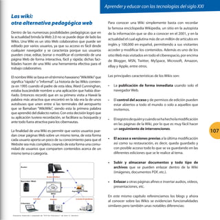 Aprender y educar con las tecnologías del siglo XXI

Las wiki:
otra alternativa pedagógica web
Dentro de las numerosas posibilidades pedagógicas que en
la actualidad brinda la Web 2.0 no se puede dejar de lado las
Wikis. Una Wiki es un sitio Web colaborativo que puede ser
editado por varios usuarios, ya que su acceso es fácil desde
cualquier navegador y se caracteriza porque sus usuarios
pueden crear, editar, borrar o modificar el contenido de una
página Web de forma interactiva, fácil y rápida; dichas facilidades hacen de una Wiki una herramienta efectiva para el
trabajo colaborativo.
El nombre Wiki se basa en el término hawaiano “WikiWiki” que
significa “rápido” o “informal”. La historia de las Wikis comienza en 1995 cuando el padre de esta idea, Ward Cunninghan,
estaba buscándole nombre a una aplicación que había diseñado. Entonces recordó que en su primera visita a Hawái la
palabra más atractiva que encontró en la isla era la de unos
autobuses que unen entre sí las terminales del aeropuerto
que se llamaban “WikiWiki”, siendo esta la primera palabra
que aprendió del dialecto nativo. Con esta decisión logró que
su aplicación tuviera recordación, se facilitara su búsqueda y
ante todo fuera atractiva para los cibernautas.
La finalidad de una Wiki es permitir que varios usuarios puedan crear páginas Web sobre un mismo tema, de esta forma
cada usuario aporta un poco de su conocimiento para que el
Website sea más completo, creando de esta forma una comunidad de usuarios que comparten contenidos acerca de un
mismo tema o categoría.

Para conocer una Wiki simplemente basta con recordar
la famosa enciclopedia Wikipedia, un sitio en la autopista
de la información que se dio a conocer en el 2001, y en la
actualidad el cual aglutina más de un millón de artículos en
inglés y 100,000 en español, permitiendo a sus visitantes
acceder y modificar los contenidos. Además es uno de los
sitio Web más visitados en todo el ciberespacio, por encima
de Blogger, MSN, Twitter, MySpace, Microsoft, Amazon,
eBay y Apple, entre otros.
Las principales características de los Wikis son:
•	

La publicación de forma inmediata usando solo el
navegador Web.

•	

El control del acceso y de permisos de edición pueden
estar abiertos a todo el mundo o solo a aquellos que
invitemos.

•	

El registro de quién y cuándo se ha hecho la modificación
en las páginas de la Wiki, por lo que es muy fácil hacer
un seguimiento de intervenciones.

•	 El acceso a versiones previas a la última modificación
así como su restauración, es decir, queda guardado y
con posible acceso todo lo que se va guardando en las
diferentes ediciones que se le realice al tema.
•	 Subir y almacenar documentos y todo tipo de
archivos que se pueden enlazar dentro de la Wiki
(imágenes, documentos PDF, etc.).
•	 Enlazar a otras páginas afines e insertar audios, vídeos,
presentaciones, etc.
En este mismo capítulo referenciamos los blogs y ahora
al conocer sobre las Wikis se evidencian funcionalidades
similares pero también unas notables diferencias:

107

 