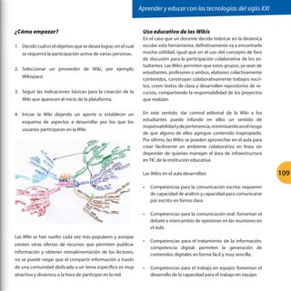 Aprender y educar con las tecnologías del siglo XXI
¿Cómo empezar?
1.	 Decidir cuál es el objetivo que se desea lograr, en el cual
se requerirá la participación activa de varias personas.
2.	 Seleccionar un proveedor de Wiki, por ejemplo
Wikispace.
3.	 Seguir las indicaciones básicas para la creación de la
Wiki que aparecen al inicio de la plataforma.
4.	 Iniciar la Wiki dejando un aporte o establecer un
esquema de aspectos a desarrollar por los que los
	
  

usuarios participaran en la Wiki.

Uso educativo de las Wikis
En el caso que un docente decida imbricar en la dinámica
escolar esta herramienta, definitivamente va a encontrarle
mucha utilidad, igual que en el uso del concepto de foro
de discusión para la participación colaborativa de los estudiantes. Las Wikis permiten que estos grupos, ya sean de
estudiantes, profesores o ambos, elaboren colectivamente
contenidos, construyan colaborativamente trabajos escritos, creen textos de clase y desarrollen repositorios de recursos, compartiendo la responsabilidad de los proyectos
que realizan.
En este sentido, dar control editorial de la Wiki a los
estudiantes puede infundir en ellos un sentido de
responsabilidad y de pertenencia, minimizando así el riesgo
de que alguno de ellos agregue contenido inapropiado.
Por último, las Wikis se pueden aprovechar en el aula para
crear fácilmente un ambiente colaborativo en línea sin
depender de quienes manejan el área de infraestructura
en TIC de la institución educativa.
Las Wikis en el aula desarrollan:
•	

•	

Las Wiki se han vuelto cada vez más populares y aunque
existen otras ofertas de recursos que permiten publicar

Competencias para la comunicación escrita: requieren
de capacidad de análisis y capacidad para comunicarse
por escrito en forma clara.
Competencias para la comunicación oral: fomentan el
debate e intercambio de opiniones en las reuniones en
el aula.

•	

Competencias para el tratamiento de la información,
competencia digital: permiten la generación de
contenidos digitales en forma fácil y muy sencilla.

•	

Competencias para el trabajo en equipo: fomentan el
desarrollo de la capacidad para el trabajo en equipo.

información y obtener retroalimentación de los lectores,
no se puede negar que el compartir información a través
de una comunidad dedicada a un tema específico es muy
atractivo y dinámico a la hora de participar en la red.

109

 