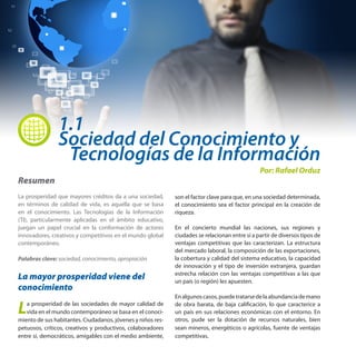 1.1
Sociedad del Conocimiento y
 Tecnologías de la Información
Resumen
La prosperidad que mayores créditos da a una sociedad,
en términos de calidad de vida, es aquella que se basa
en el conocimiento. Las Tecnologías de la Información
(TI), particularmente aplicadas en el ámbito educativo,
juegan un papel crucial en la conformación de actores
innovadores, creativos y competitivos en el mundo global
contemporáneo.
Palabras clave: sociedad, conocimiento, apropiación

La mayor prosperidad viene del
conocimiento

L

a prosperidad de las sociedades de mayor calidad de
vida en el mundo contemporáneo se basa en el conocimiento de sus habitantes. Ciudadanos, jóvenes y niños respetuosos, críticos, creativos y productivos, colaboradores
entre sí, democráticos, amigables con el medio ambiente,

Por: Rafael Orduz

son el factor clave para que, en una sociedad determinada,
el conocimiento sea el factor principal en la creación de
riqueza.
En el concierto mundial las naciones, sus regiones y
ciudades se relacionan entre sí a partir de diversos tipos de
ventajas competitivas que las caracterizan. La estructura
del mercado laboral, la composición de las exportaciones,
la cobertura y calidad del sistema educativo, la capacidad
de innovación y el tipo de inversión extranjera, guardan
estrecha relación con las ventajas competitivas a las que
un país (o región) les apuesten.
En algunos casos, puede tratarse de la abundancia de mano
de obra barata, de baja calificación, lo que caracterice a
un país en sus relaciones económicas con el entorno. En
otros, pude ser la dotación de recursos naturales, bien
sean mineros, energéticos o agrícolas, fuente de ventajas
competitivas.

 