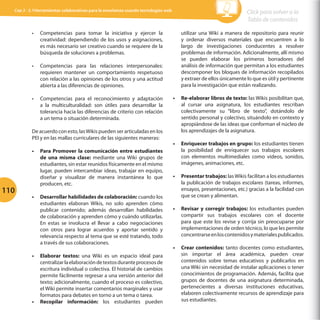 Cap 3 - 3.1Herramientas colaborativas para la enseñanza usando tecnologías web

•	

Competencias para tomar la iniciativa y ejercer la
creatividad: dependiendo de los usos y asignaciones,
es más necesario ser creativo cuando se requiere de la
búsqueda de soluciones a problemas.

•	

Competencias para las relaciones interpersonales:
requieren mantener un comportamiento respetuoso
con relación a las opiniones de los otros y una actitud
abierta a las diferencias de opiniones.

•	

Competencias para el reconocimiento y adaptación
a la multiculturalidad: son útiles para desarrollar la
tolerancia hacia las diferencias de criterio con relación
a un tema o situación determinada.

De acuerdo con esto, las Wikis pueden ser articuladas en los
PEI y en las mallas curriculares de las siguientes maneras:

110

•	 Para Promover la comunicación entre estudiantes
de una misma clase: mediante una Wiki grupos de
estudiantes, sin estar reunidos físicamente en el mismo
lugar, pueden intercambiar ideas, trabajar en equipo,
diseñar y visualizar de manera instantánea lo que
producen, etc.
•	 Desarrollar habilidades de colaboración: cuando los
estudiantes elaboran Wikis, no solo aprenden cómo
publicar contenido; además desarrollan habilidades
de colaboración y aprenden cómo y cuándo utilizarlas.
En estas se involucra el llevar a cabo negociaciones
con otros para lograr acuerdos y aportar sentido y
relevancia respecto al tema que se esté tratando, todo
a través de sus colaboraciones.
•	 Elaborar textos: una Wiki es un espacio ideal para
centralizar la elaboración de textos durante procesos de
escritura individual o colectiva. El historial de cambios
permite fácilmente regresar a una versión anterior del
texto; adicionalmente, cuando el proceso es colectivo,
el Wiki permite insertar comentarios marginales y usar
formatos para debates en torno a un tema o tarea.
•	 Recopilar información: los estudiantes pueden

Click para volver a la
Tabla de contenidos
utilizar una Wiki a manera de repositorio para reunir
y ordenar diversos materiales que encuentren a lo
largo de investigaciones conducentes a resolver
problemas de información. Adicionalmente, allí mismo
se pueden elaborar los primeros borradores del
análisis de información que permitan a los estudiantes
descomponer los bloques de información recopilados
y extraer de ellos únicamente lo que es útil y pertinente
para la investigación que están realizando.
•	 Re-elaborar libros de texto: las Wikis posibilitan que,
al cursar una asignatura, los estudiantes rescriban
colectivamente su “libro de texto”, dotándolo de
sentido personal y colectivo, situándolo en contexto y
apropiándose de las ideas que conforman el núcleo de
los aprendizajes de la asignatura.
•	 Enriquecer trabajos en grupo: los estudiantes tienen
la posibilidad de enriquecer sus trabajos escolares
con elementos multimediales como vídeos, sonidos,
imágenes, animaciones, etc.
•	 Presentar trabajos: las Wikis facilitan a los estudiantes
la publicación de trabajos escolares (tareas, informes,
ensayos, presentaciones, etc.) gracias a la facilidad con
que se crean y alimentan.
•	 Revisar y corregir trabajos: los estudiantes pueden
compartir sus trabajos escolares con el docente
para que este los revise y corrija sin preocuparse por
implementaciones de orden técnico, lo que les permite
concentrarse en los contenidos y materiales publicados.
•	 Crear contenidos: tanto docentes como estudiantes,
sin importar el área académica, pueden crear
contenidos sobre temas educativos y publicarlos en
una Wiki sin necesidad de instalar aplicaciones o tener
conocimientos de programación. Además, facilita que
grupos de docentes de una asignatura determinada,
pertenecientes a diversas instituciones educativas,
elaboren colectivamente recursos de aprendizaje para
sus estudiantes.

 