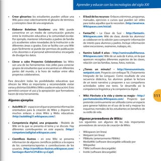 Aprender y educar con las tecnologías del siglo XXI
•	 Crear glosarios: los estudiantes pueden utilizar una
Wiki para crear colectivamente el glosario de términos
y conceptos clave de una asignatura.
•	 Elaborar Boletines Escolares: una Wiki puede
convertirse en un medio de comunicación gratuito
entre la institución educativa y la comunidad escolar.
Por ejemplo, mantener informados a padres de familia
y/o acudientes sobre novedades de la Institución o de
diferentes áreas o grados. Esto se facilita con una Wiki
pues fácilmente se puede dar permisos de publicación
a los docentes o al personal administrativo encargado
de divulgar los datos.
•	 Llevar a cabo Proyectos Colaborativos: las Wikis
son una de las herramientas más útiles para conectar
grupos de estudiantes que se encuentran en diferentes
partes del mundo, a la hora de realizar entre ellos
proyectos colaborativos.
Para descubrir todas las posibilidades educativas que
ofrecen las Wikis es importante y recomendable visitar
varias y distintas EduWikis (Wikis usadas en educación). Esto
permitirá conocer el uso y la apropiación que formadores
hacen de esta herramienta.

Algunos ejemplos
•	 Aula Wiki 21 - espacio en el que se presenta información
orientadora para la creación de Wikis y dispone de
muchos enlaces a otras Wikis y Webs educativas.
(http://aulablog21.wikispaces.com/)
•	 Competencia digital, una propuesta - Modelo de
Wiki en la que se presenta el tema y se discute. Hay
diferentes contribuyentes en este espacio. (http://
competenciadigital.wikispaces.com)
•	 Científicos ilustres - en esta Wiki se presenta
información de algunos científicos públicos a la espera
de los comentarios/aportes o contribuciones de los
usuarios. (http://cientificos-ilustres.wikispaces.com/
Santiago+Ram%C3%B3n+y+Cajal)

•	 El baúl de los recursos - Enlaces a términos, programas,
manuales, ejercicios o cursos que pueden ser útiles
para todos aquellos que lo necesiten. (http://anatrece.
Wikispaces.com/inicial)
•	 FantasTIC - La Clase de Susi - http://fantastic.
Wikispaces.com. Wiki de clase, donde los alumnos/
as colaboran en la edición para compartir información
de interés para alumnos y padres. Incluye información
sobre excursiones, exámenes, trabajos, etc.
•	 Ramiro Sabell 4 años - http://ramirosabell4anosa.
Wikispaces.com/. Wiki de un aula de 4 años, en la que
aparecen recogidos diferentes aspectos de las clases,
relación con las familias, tareas, fotos, noticias.
•	 ¿Tienes un minuto? - http://tienesunminuto.
wetpaint.com. Proyecto con enfoque TIL (Tratamiento
Integrado de las Lenguas). Como resultado de una
secuencia didáctica, los alumnos graban la lectura
de un texto narrativo y proponen a sus compañeros
actividades sobre ese texto. Se desarrolla así la
competencia lingüística y la competencia digital.
•	 Wiki: Párchate a la vida y siente su magia - http://
parchatealavida.Wikispaces.com/. Proyecto que
pretende continuamente ser utilizado como un espacio
para generar hábitos en el uso de la red y mejorar los
esquemas mentales de los estudiantes en beneficio de
su estilo de vida.

Algunos proveedores de Wikis:

Los siguientes son algunos de los más importantes
proveedores de servicio de creación de Wikis:
•	
•	
•	
•	
•	
•	

Wikispaces (en línea)
Wetpaint (en línea)
PBWorks (anteriormente PBWiki)
MediaWiki (software descargable utilizado por
Wikipedia)
TWiki (software descargable)
Instiki (software descargable)

111

 