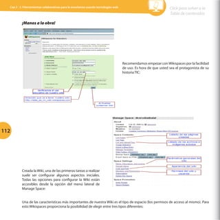 Cap 3 - 3.1Herramientas colaborativas para la enseñanza usando tecnologías web

Click para volver a la
Tabla de contenidos

	
  

¡Manos a la obra!

Recomendamos empezar con Wikispaces por la facilidad
de uso. Es hora de que usted sea el protagonista de su
historia TIC:

	
  

112

Creada la Wiki, una de las primeras tareas a realizar
suele ser configurar algunos aspectos iniciales.
Todas las opciones para configurar la Wiki están
accesibles desde la opción del menú lateral de
Manage Space:
Una de las características más importantes de nuestra Wiki es el tipo de espacio (los permisos de acceso al mismo). Para
esto Wikispaces proporciona la posibilidad de elegir entre tres tipos diferentes:

 