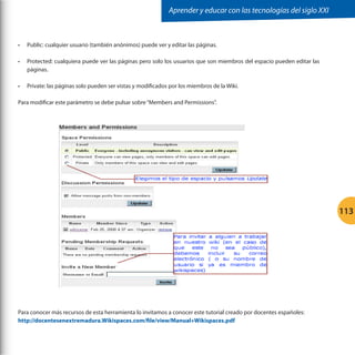 Aprender y educar con las tecnologías del siglo XXI

•	

Public: cualquier usuario (también anónimos) puede ver y editar las páginas.

•	

Protected: cualquiera puede ver las páginas pero solo los usuarios que son miembros del espacio pueden editar las
páginas.

•	

Private: las páginas solo pueden ser vistas y modificados por los miembros de la Wiki.

Para modificar este parámetro se debe pulsar sobre “Members and Permissions”.

	
  

113

Para conocer más recursos de esta herramienta lo invitamos a conocer este tutorial creado por docentes españoles:
http://docentesenextremadura.Wikispaces.com/file/view/Manual+Wikispaces.pdf

 