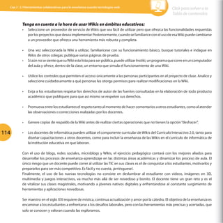 Cap 3 - 3.1Herramientas colaborativas para la enseñanza usando tecnologías web

Click para volver a la
Tabla de contenidos

Tenga en cuenta a la hora de usar Wikis en ámbitos educativos:
•	

Seleccione un proveedor de servicio de Wikis que sea fácil de utilizar pero que ofrezca las funcionalidades requeridas
por los proyectos que desea implementar Posteriormente, cuando se familiarice con el uso de esa Wiki puede cambiarse
a un proveedor que ofrezca una herramienta más robusta y completa.

•	

Una vez seleccionada la Wiki a utilizar, familiarícese con su funcionamiento básico, busque tutoriales e indague en
Wikis de otros colegas; publique varias páginas de prueba.
Si aún no se siente que su Wiki esta lista para ser pública, puede utilizar Instiki, un programa que corre en un computador
del aula y ofrece, dentro de la clase, un entorno que simula el funcionamiento de una Wiki.

•	

•	

•	

Exija a los estudiantes respetar los derechos de autor de las fuentes consultadas en la elaboración de todo producto
académico que publiquen para que así mismo se respeten sus derechos.

•	

Promueva entre los estudiantes el respeto tanto al momento de hacer comentarios a otros estudiantes, como al atender
las observaciones o correcciones realizadas por los docentes.

•	

114

Utilice los controles que permiten el acceso únicamente a las personas participantes en el proyecto de clase. Analice y
seleccione cuidadosamente a qué personas les otorga permisos para realizar modificaciones en la Wiki.

Genere copias de respaldo de la Wiki antes de realizar ciertas operaciones que no tienen la opción “deshacer”.

•	

Los docentes de informática pueden utilizar el componente curricular de Wikis del Currículo Interactivo 2.0, tanto para
diseñar capacitaciones a otros docentes, como para incluir la enseñanza de las Wikis en el currículo de informática de
la institución educativa en que laboran.

Con el uso de blogs, redes sociales, microblogs y Wikis, el ejercicio pedagógico contará con los mejores aliados para
desarrollar los procesos de enseñanza-aprendizaje en las distintas áreas académicas y dinamizar los proceso de aula. El
único riesgo que un docente puede correr al utilizar las TIC en sus clases es el de conquistar a los estudiantes, motivarlos y
prepararlos para ser más competitivo. Es fácil y no cuesta, ¡arriésguese!.
Finalmente, el uso de las nuevas tecnologías no consiste en deslumbrar al estudiante con videos, imágenes en 3D,
multimedia y juegos interactivos, va mucho más allá de ser novedoso y bonito. El docente tiene un gran reto y es el
de vitalizar sus clases magistrales, motivando a jóvenes nativos digitales y enfrentándose al constante surgimiento de
herramientas y aplicaciones novedosas.
Ser maestro en el siglo XXI requiere de mística, continua actualización y amor por la cátedra. El objetivo de la enseñanza es
encaminar a los estudiantes a enfrentarse a los desafíos laborales, pero con las herramientas más precisas y acertadas, que
solo se conocen y valoran cuando las exploramos.

 