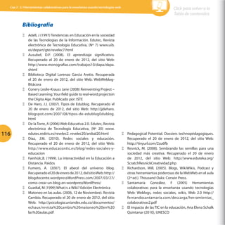 Cap 3 - 3.1Herramientas colaborativas para la enseñanza usando tecnologías web

Click para volver a la
Tabla de contenidos

Bibliografía

116

ΞΞ Adell, J (1997) Tendencias en Educación en la sociedad
de las Tecnologías de la Información. Edutec, Revista
electrónica de Tecnología Educativa, (Nº 7) www.uib.
es/depart/gte/revelec7.html
ΞΞ Ausubel, D.P. (2008). El aprendizaje significativo.
Recuperado el 20 de enero de 2012, del sitio Web:
http://www.monografias.com/trabajos10/dapa/dapa.
shtml
ΞΞ Biblioteca Digital Lorenzo García Aretio. Recuperada
el 20 de enero de 2012, del sitio Web: WebWeblogBitácora
ΞΞ Conery Leslie-Krauss Jane (2008) Reinventing Project –
Based Learning: Your field guide to real-word projectsin
the Digita Age. Publicado por: ISTE
ΞΞ De Haro, J.J. (2007). Tipos de Edublog. Recuperado el
20 de enero de 2012, del sitio Web: http://jjdeharo.
blogspot.com/2007/08/tipos-de-edublogEdublog.
html
ΞΞ De la Torre, A (2006) Web Educativa 2.0. Edutec, Revista
electrónica de Tecnología Educativa, (Nº 20) www.
edutec.rediris.es/revelec2. revelec20/anibal20.html
ΞΞ Díaz, J.M. (2010). Redes sociales y educación.
Recuperado el 20 de enero de 2012, del sitio Web:
http://www.educacontic.es/blog/redes-sociales-yeducacion
ΞΞ Fainholc,B. (1999). La interactividad en la Educación a
Distancia. Paidos
ΞΞ Fumero, A. (2007). El abecé del universo blog.
Recuperado el 20 de enero de 2012, del sitio Web: http://
blogdocente.wordpressWordPress.com/2007/03/27/
como-crear-un-blog-en-wordpressWordPress/
ΞΞ Guzdial, M (1999) What is a Wiki? Edición Electrónica
ΞΞ Matoneo en las aulas. (2006, 12 de Noviembre). Revista
Cambio. Recuperado el 20 de enero de 2012, del sitio
Web: http://psicologia.uniandes.edu.co/documentos/
echaux/revista%20cambio%20matoneo%20en%20
las%20aulas.pdf

ΞΞ Pedagogical Potential. Dossiers technopédagogiques.
Recuperado el 20 de enero de 2012, del sitio Web:
http://tinyurl.com/2zu6fb
ΞΞ Resnick, M. (2008). Sembrando las semillas para una
sociedad más creativa. Recuperado el 20 de enero
de 2012, del sitio Web: http://www.eduteka.org/
ScratchResnickCreatividad.php
ΞΞ Richardson, Will. (2005). Blogs, WikiWikis, Podcast y
otras herramientas poderosas de la WebWeb en el aula
(2ª ed.). Thousand Oaks: Corwin Press.
ΞΞ Santamaría González, F (2005) Herramientas
colaborativas para la enseñanza usando tecnologías
Web: Weblogs, redes sociales, wikis, Web 2.0 http://
fernandosantamaria.com/descarga/herramientas_
colaborativas2.pdf
ΞΞ El impacto de las TIC en la educación, Ana Elena Schalk
Quintanar (2010), UNESCO

 
