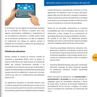 Aprender y educar con las tecnologías del siglo XXI
canales electrónicos, especialmente el Internet, así como
aplicaciones de hipertexto como el correo electrónico,
páginas Web, foros de discusión, mensajería instantánea,
videos y evaluaciones en línea. Generalmente su estrategia
comunicativa usa un lenguaje sencillo con el fin de acercar
y guiar al estudiante en su proceso de aprendizaje.
Es de destacar que los objetos de aprendizaje apoyados

Dentro de sus principales características se encuentra

por la tecnología son diversos y pueden servir para

la flexibilidad que tiene el estudiante para acceder a la

adquirir conocimientos, habilidades y competencias. El

información y hacer entrega de sus compromisos de

uso de plataformas educativas y móviles puede contar

aprendizaje dentro de un tiempo predefinido y limitado.
De acuerdo al uso dado a las plataformas aparecen
tipologías que varían su denominación según la estrategia
educativa empleada, dentro de las que se encuentran:

con la orientación del docente o sin ella, ser trabajadas
en colaboración con colegas y/o expertos, siempre al
alrededor de una temática u objetivo de aprendizaje que
puede ser personal o colectivo.

•	

Plataformas educativas
Reciben también el nombre de entornos virtuales de
enseñanza y aprendizaje (EVEA), estas “se apoyan en
sistemas informáticos que suelen basarse en el protocolo
WWW, que incluyen herramientas ajustadas a las
necesidades de la institución para la que se desarrollan o
adaptan. Actualmente algunas de ellas están estandarizadas
(aunque permiten la adaptación a situaciones concretas),
mientras que otras son completamente personalizadas”
(Agora, 2012).
Las plataformas educativas se entienden además como
un sistema de gestión de contenidos que con base en una
estructura educativa permite la creación y administración
de contenidos y gestión de actividades formativas. Emplean

•	

E-learning (aprendizaje electrónico): educación completamente a distancia y virtualizada a través de canales electrónicos. Aquí la distancia hace la distinción de
la ubicación geográfica, es decir el lugar donde se concentran los contenidos y donde se ubica el estudiante
que los recibe.
B-learning (Blended learning, educación combinada):
educación impartida de forma presencial apoyada
en plataformas educativas virtuales, “aprendizaje
semipresencial”.

Existen dos tipos de plataformas, las estandarizadas o
personalizadas y las propias; las primeras permiten ser
adaptadas según las necesidades educativas e interés
de quien lidera el proceso de formación facilitando la
personalización de los recursos a emplear y la manera
como se visualizaran los contenidos y la información del
curso.

119

 