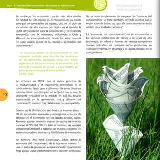 Cap 1 - 1.1 Sociedad del Conocimiento y Tecnologías de la Información

Sin embargo, las economías con los más altos niveles
de calidad de vida tienen en el conocimiento su fuente
principal de generación de riqueza. Así, en el ‘club’ de
sociedades de alto ingreso per cápita en el mundo, la
OCDE (Organización para la Cooperación y el Desarrollo
Económico, con 34 miembros, incluyendo a Chile y
México), ha conceptualizado, desde los años noventa
del siglo pasado acerca de las llamadas “economías del
conocimiento”:
“La ‘economía basada en el conocimiento’ es una
expresión acuñada para describir las tendencias
en las economías avanzadas hacia una mayor
dependencia del conocimiento, la información, y la
creciente necesidad de acceso a estos factores de
parte de las empresas y el sector público”.
(OCDE, 2005).

12

Se reconoce en OCDE que el motor principal de
la productividad y el crecimiento económico es el
conocimiento, factor que, a diferencia de otros (recursos
mineros, tierra, por ejemplo), no se ‘gasta’ con su uso. Es
altamente renovable en la medida en que los actores
involucrados en la generación, uso y difusión del
conocimiento cuenten con plataformas para compartirlo.
Dentro de la distribución del Producto Interno Bruto PIB en sociedades avanzadas y emergentes, el sector de
servicios es el dominante (en los Estados Unidos, Japón,
Alemania y países de similar ingreso per cápita, los servicios
superan el 70% del PIB). En tales economías, las ventajas
competitivas tienden a basarse, de manera creciente, en
activos intangibles, destrezas y habilidades de innovación.
Ian Brinkley (The Work Foundation, 2006), define la
economía del conocimiento de la siguiente manera: “…
una en la que la generación y explotación de conocimiento
llega a jugar un rol predominante en la creación de riqueza.

Click para volver a la
Tabla de contenidos
No se trata simplemente de traspasar las fronteras del
conocimiento; se trata, también, del más efectivo uso y
explotación de todos los tipos de conocimiento en todo
ámbito de actividad económica”.
La “economía del conocimiento” no se circunscribe a
los sectores productivos de bienes y servicios de alta
tecnología, se refiere a fuentes de ventaja competitiva
nuevas, aplicables en cualquier sector productivo, en
cualquier empresa, en el campo o la ciudad, basadas en el
conocimiento.

 