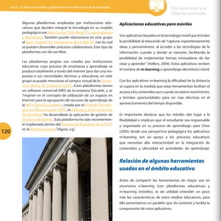 Cap 3 - 3.2 Recursos móviles y plataformas virtuales en pro de la educación

Algunas plataformas empleadas por instituciones educativas que deciden integrar la tecnología en su modelo
pedagógico son Web Course Tool (WebCT), Learningspace
y Blackboard. También puede relacionarse en este grupo
el Basic Support for Cooperative Work (BSCW) con la cual
se pueden desarrollar procesos colaborativos. Este tipo de
plataformas son de uso libre.

120

Las plataformas propias son creadas por instituciones
educativas cuyo proceso de enseñanza y aprendizaje se
produce totalmente a través del internet para dar una respuesta a sus necesidades técnicas y educativas; en este
grupo se puede mencionar el campus virtual de la Universitat Oberta de Catalunya (UOC). Estas plataformas tienen
un software comercial ERES de la empresa Docutek, y se
“inspiran en el concepto de utilización de un espacio en
Internet para la agrupación de recursos de aprendizaje de
la MIT’s OpenCourseWare, creada por el Instituto Tecnológico de Massachussets (MIT), la Biblioteca de la Universitat
de Barcelona ha desarrollado la aplicación de gestión de
Dossiers electrònics. Esta plataforma ha sido recientemente implantada dentro del Sistema de Biblioteca de la PUCV
en la Biblioteca Ágora”(Agora, s.g).

Click para volver a la
Tabla de contenidos
Aplicaciones educativas para móviles
Son aplicativos basados en la tecnología móvil que brindan
la posibilidad al educando de “capturar espontáneamente
ideas y pensamientos, al acceder a las tecnologías de la
información cuando y donde se necesite, facilitando la
posibilidad de implementar formas innovadoras de dar
clase y aprender” (Hellers, 2004). Estos aplicativos reciben
el nombre de m-learning o aprendizaje electrónico móvil.
Con los aplicativos m-learning la dificultad de la distancia
se supera en la medida que estas herramientas facilitan el
acceso a los contenidos aun cuando se está en movimiento,
y brindan oportunidades para ser más efectivas en el
aprovechamiento del tiempo disponible.
Es importante destacar que los móviles dan lugar a la
flexibilidad e implican que el estudiante sea responsable
y organizado en su proceso de aprendizaje, para Chen
(2005) desde una perspectiva pedagógica los aplicativos
m-learning son un apoyo a los procesos educativos
que necesitan alta interactividad en la integración de
contenidos y ubicuidad en actividades de aprendizaje.

Relación de algunas herramientas
usadas en el ámbito educativo
Antes de compartir las herramientas de mayor uso en
escenarios e-learning (con plataformas educativas) y
m-learning (móviles), es de utilidad entender un poco
más las características de estos medios educativos, para
ello presentamos un paralelo que da contexto y facilita la
comprensión de estos aplicativos.

 