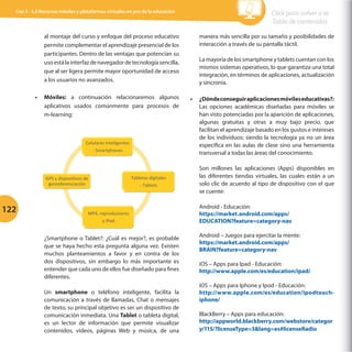 Cap 3 - 3.2 Recursos móviles y plataformas virtuales en pro de la educación

Click para volver a la
Tabla de contenidos

al montaje del curso y enfoque del proceso educativo
permite complementar el aprendizaje presencial de los
participantes. Dentro de las ventajas que potencian su
uso está la interfaz de navegador de tecnología sencilla,
que al ser ligera permite mayor oportunidad de acceso
a los usuarios no avanzados.

manera más sencilla por su tamaño y posibilidades de
interacción a través de su pantalla táctil.

•	 Móviles: a continuación relacionaremos algunos
aplicativos usados comúnmente para procesos de
m-learning:

•	 ¿Dónde conseguir aplicaciones móviles educativas?:
Las opciones académicas diseñadas para móviles se
han visto potenciadas por la aparición de aplicaciones,
algunas gratuitas y otras a muy bajo precio, que
facilitan el aprendizaje basado en los gustos e intereses
de los individuos; siendo la tecnología ya no un área
específica en las aulas de clase sino una herramienta
transversal a todas las áreas del conocimiento.

Celulares	
  Inteligentes	
  	
  
-­‐	
  Smartphones	
  	
  

GPS	
  y	
  disposiGvos	
  de	
  
georeferenciación	
  	
  

122

Tabletas	
  digitales	
  
-­‐	
  Tablets	
  	
  

MP4,	
  reproductores	
  	
  
y	
  iPod	
  

¿Smartphone o Tablet?: ¿Cuál es mejor?, es probable
que se haya hecho esta pregunta alguna vez. Existen
muchos planteamientos a favor y en contra de los
dos dispositivos, sin embargo lo más importante es
entender que cada uno de ellos fue diseñado para fines
diferentes.
Un smartphone o teléfono inteligente, facilita la
comunicación a través de llamadas, Chat o mensajes
de texto, su principal objetivo es ser un dispositivo de
comunicación inmediata. Una Tablet o tableta digital,
es un lector de información que permite visualizar
contenidos, videos, páginas Web y música, de una

La mayoría de los smartphone y tablets cuentan con los
mismos sistemas operativos, lo que garantiza una total
integración, en términos de aplicaciones, actualización
y sincronía.

Son millones las aplicaciones (Apps) disponibles en
las diferentes tiendas virtuales, las cuales están a un
solo clic de acuerdo al tipo de dispositivo con el que
se cuente:
Android - Educación:
https://market.android.com/apps/
EDUCATION?feature=category-nav
Android – Juegos para ejercitar la mente:
https://market.android.com/apps/
BRAIN?feature=category-nav
iOS – Apps para Ipad - Educación:
http://www.apple.com/es/education/ipad/
iOS – Apps para Iphone y Ipod - Educación:
http://www.apple.com/es/education/ipodtouchiphone/
BlackBerry – Apps para educación:
http://appworld.blackberry.com/webstore/categor
y/115/?licenseType=3lang=es#licenseRadio

 