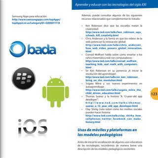 Aprender y educar con las tecnologías del siglo XXI
Samsung Apps para educación:
http://www.samsungapps.com/topApps/
topAppsList.as?categoryID=G000011118

Además, puede consultar algunos de los siguientes
recursos relacionados que complementan lo tratado:
•	

•	

•	

•	

•	

•	

•	

Ken Robinson dice que las escuelas matan la
creatividad:
http://www.ted.com/talks/ken_robinson_says_
schools_kill_creativity.html
Chris Anderson y la forma en que los videos de la
web potencian la innovación global:
http://www.ted.com/talks/chris_anderson_
how_web_video_powers_global_innovation.
html
Conrad Wolfram habla sobre cómo enseñar a los
niños matemática real con computadoras:
http://www.ted.com/talks/conrad_wolfram_
teaching_kids_real_math_with_computers.
html
Sir Ken Robinson en su ponencia ¡A iniciar la
revolución del aprendizaje!:
http://www.ted.com/talks/sir_ken_robinson_
bring_on_the_revolution.html
Sugata Mitra y sus nuevos experimentos en
autoaprendizaje:
http://www.ted.com/talks/sugata_mitra_the_
child_driven_education.html
Thomas Suarez y la historia “A 12-year-old app
developer”:
h t t p : // w w w. t e d . c o m / t a l k s / t h o m a s _
suarez_a_12_year_old_app_developer.html
Clay Shirky trata sobre cómo los medios sociales
pueden hacer historia:
http://www.ted.com/talks/clay_shirky_how_
cellphones_twitter_facebook _can_make_
history.html

Usos de móviles y plataformas en
los modelos pedagógicos
Antes de iniciar la socialización de algunos usos educativos
de las tecnologías, recordemos de manera breve una
descripción de los modelos pedagógicos existentes:

123

 
