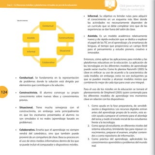 Cap 3 - 3.2 Recursos móviles y plataformas virtuales en pro de la educación

•	 Informal. Su objetivo es brindar rutas para adquirir
el conocimiento en un esquema más libre donde
las actividades no necesariamente dependen de
un currículo que se debe completar sino que de las
experiencias se dan fuera del salón de clase.

Sala	
  de	
  sistemas	
  	
  

Conductual	
  	
  

AsisGdo	
  	
  

ConstrucGvista	
  	
  

Informal	
  	
  

Situacional	
  	
  

ColaboraGvo	
  	
  

•	 Conductual. Se fundamenta en la representación
de problemas donde la solución está dirigida por
elementos que contribuyen a la solución.

124

Click para volver a la
Tabla de contenidos

•	 Constructivista. El alumno construye su propio
conocimiento sobre nuevas ideas y conocimientos
previos.
•	 Situacional. Tiene mucha semejanza con el
constructivista, sin embargo varía principalmente
en que los escenarios presentados al alumno no
son simulados si no reales (aprendizaje basado en
problemas).
•	 Colaborativo. Enseña que el aprendizaje no siempre
vendrá del catedrático, sino que también puede
provenir de un compañero de clase. Basa su proceso en
el uso de otros medios informativos dentro de los que
se puede incluir el computador o dispositivos móviles.

•	 Asistido. Es un modelo académico relativamente
nuevo y de rápida evolución que se dedica a explorar
el papel de las TIC en el aprendizaje y la enseñanza de
lenguas, al tiempo que proporciona un campo fértil
para el pensamiento y estudio pionero, creativo e
innovador.
Entonces, cómo aplicar las aplicaciones para móviles y las
plataformas educativas en la educación. La aplicación de
las tecnologías en los diferentes modelos de aprendizaje
puede variar mucho. Como lo plantea Naismith (2005) la
clave es enfocar su uso de acuerdo a la característica de
cada modelo; sin embargo, estos no son excluyentes ya
que se pueden mezclar y alcanzar modelos mixtos que
combinen lo mejor de cada tipo para crear uno integral.
Para el uso de los móviles en la educación se tomará el
planteamiento de Shepherd (2005) quien contempla para
los diferentes modelos de aprendizaje tres momentos
clave en relación con los dispositivos:
1.	 Como ayuda en la fase preparatoria, de sensibilización o diagnóstico. Los recursos digitales entran
antes del aprendizaje propio de la sesión, esta acción ayuda a preparar el contexto para el abordaje
del tema y medir el estado inicial de los estudiantes
frente a la tecnología.
2.	 Como apoyo al estudiante, en diferentes niveles del
sistema educativo, brindando tips para repasar conocimientos, preparar el examen, ampliar contenidos o como repositorio de información.
3.	 Como práctica del aprendizaje, aplicándolo los
conocimientos aprendidos a problemas del mundo
real.

 