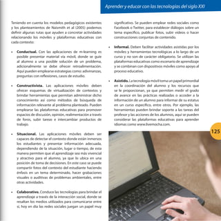 Aprender y educar con las tecnologías del siglo XXI
Teniendo en cuenta los modelos pedagógicos existentes
y los planteamientos de Naismith et al (2005) podemos
definir algunas rutas que ayuden a concretar actividades
relacionando los móviles y plataformas educativas con
cada contexto:
•	 Conductual. Con las aplicaciones de m-learning es
posible presentar material vía móvil, donde se guíe
al alumno a una posible solución de un problema,
adicionalmente se debe ofrecer retroalimentación.
Aquí pueden emplearse estrategias como: adivinanzas,
preguntas con reflexiones, casos de estudio.
•	 Constructivista. Las aplicaciones móviles deben
ofrecer esquemas de virtualización de contextos y
brindar herramientas que permitan administrar dicho
conocimiento así como métodos de búsqueda de
información relevante al problema planteado. Pueden
emplearse las plataformas educativas para promover
espacios de discusión, opinión, realimentación a través
de foros, subir tareas e intercambiar productos de
trabajo.
•	 Situacional. Las aplicaciones móviles deben ser
capaces de detectar el contexto donde están inmersos
los estudiantes y presentar información adecuada,
dependiendo de la situación, lugar o tiempo, de esta
manera permiten que el aprendizaje sea más vivencial
y atractivo para el alumno, ya que lo ubica en una
posición de toma de decisiones. En este caso se puede
compartir fotos del contexto del estudiante haciendo
énfasis en un tema determinado, hacer grabaciones
visuales o auditivas de problemas ambientales, entre
otras actividades.
•	 Colaborativo. Conduce las tecnologías para brindar el
aprendizaje a través de la interacción social, donde se
resaltan los medios utilizados para comunicarse entre
sí, hoy en día las redes sociales juegan un papel muy

significativo. Se pueden emplear redes sociales como
Facebook o Twitter, para establecer diálogos sobre un
tema específico, publicar fotos, subir videos o hacer
construcciones conjuntas de contenido.
•	 Informal. Deben facilitar actividades asistidas por los
móviles y herramientas tecnológicas a lo largo de un
curso y no son de carácter obligatorio. Se utilizan las
plataformas educativas como escenario de aprendizaje
y se combinan con dispositivos móviles como apoyo al
proceso educativo.
•	 Asistido. La tecnología móvil toma un papel primordial
en la coordinación del alumno y los recursos que
se le proporcionan, ya que permiten medir el grado
de avance en las prácticas realizadas o acceder a la
información de un alumno para informar de su estatus
en un curso específico, entre otros. Por ejemplo, las
herramientas pueden brindar soporte a las tareas del
profesor y las acciones de los alumnos, aquí se pueden
considerar las plataformas educativas para aprender
idiomas como www.livemocha.com.

125

 