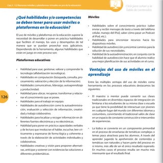 Cap 3 - 3.2 Recursos móviles y plataformas virtuales en pro de la educación

¿Qué habilidades y/o competencias
se deben tener para usar móviles o
plataformas en la educación?
El uso de móviles y plataformas en la educación supone la
necesidad de desarrollar o poner en práctica habilidades
que faciliten el manejo, los usos y desempeños de tal
manera que se puedan provechar esos aplicativos.
Dependiendo de la herramienta, algunas habilidades que
están en juego en este proceso son:

Click para volver a la
Tabla de contenidos
Móviles
•	

•	
•	
•	

Plataformas educativas
•	
•	
•	

126

•	
•	
•	

•	
•	

•	

Habilidad para usar, gestionar, valorar y comprender la
tecnología (alfabetización tecnológica).
Habilidades en computación (búsqueda, consulta, procesamiento, valoración y elección de la información).
Habilidades comunicativas, liderazgo, autoaprendizaje
y productividad.
Habilidad para ubicar, recuperar, transformar y relacionar el conocimiento que se posee.
Habilidades para el trabajo en equipo.
Habilidades de autodirección como la autoadministración, evaluación y selección de información, creatividad y trabajo colaborativo.
Habilidades para localizar y recoger información en diferentes fuentes electrónicas y no electrónicas.
Habilidad para poner en práctica capacidades verbales
y de lectura que involucran el hablar, escuchar, leer críticamente y expresarse de forma lógica y coherente a
través de la elaboración de actividades individuales y
colaborativas.
Habilidades creativas y visión para proponer alternativas, anticipar y sostener con evidencias las soluciones a
diferentes problemáticas.

Habilidades sobre el conocimiento práctico (saber
enviar y recibir mensajes de texto a través del teléfono
celular, manejo del iPod, saber cómo pasar un Podcast
al iPod, etc.).
Habilidades para sincronizar recursos hacia los
dispositivos móviles.
Habilidad de autodirección y encontrar caminos para la
solución de sus necesidades.
Habilidad de la autoadministración; en conjunto con la
habilidad de autodirección hace que el alumno realice
una mejor planificación de sus actividades en el curso.

Ventajas del uso de móviles en el
aprendizaje
Entre las múltiples ventajas del uso de móviles como
herramienta en los procesos educativos destacamos las
siguientes:
•	

El maestro o mentor puede convertir sus clases
tradicionales en divertidos espacios de integración sin
limitarse a los estudiantes de su misma clase o escuela
ya que tiene la posibilidad de interactuar con jóvenes
en cualquier lugar del mundo con diferentes idiomas y
costumbres, convirtiendo el tradicional salón de clase
en un espacio de constante construcción e intercambio
de experiencias.

•	

La lúdica se convierte en un componente primordial
en el proceso de enseñanza de temáticas complejas o
temas poco atractivos para los alumnos. A través del
aprender jugando la aprehensión de contenidos y
temáticas son naturales y hacen parte del proceso en
sí mismo, más allá de ser el único resultado esperado.
En muchos casos el proceso resulta ser mucho más
interesante que el resultado final.

 