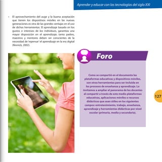 Aprender y educar con las tecnologías del siglo XXI
•	

El aprovechamiento del auge y la buena aceptación
que tienen los dispositivos móviles en las nuevas
generaciones es otra de las grandes ventajas en el uso
de dichas herramientas. El aprendizaje basado en los
gustos e intereses de los individuos, garantiza una
mayor disposición en el aprendizaje; tanto padres,
maestros y mentores deben ser conscientes de la
necesidad de ‘repensar’ el aprendizaje en la era digital
(Resnick, 2002).

Foro
Como se compartió en el documento las
plataformas educativas y dispositivos móviles,
son otras herramientas para ser incluida en
los procesos de enseñanza y aprendizaje. Lo
invitamos a ampliar el panorama de los docentes
al compartir a través de este medio plataformas
educativas, aplicaciones móviles o recursos
didácticos que sean útiles en los siguientes
campos: entretenimiento, trabajo, enseñanza,
aprendizaje y herramientas didácticas por nivel
escolar (primaria, media y secundaria).

127

 