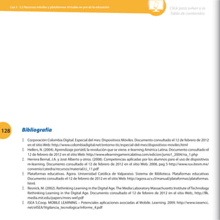 Cap 3 - 3.2 Recursos móviles y plataformas virtuales en pro de la educación

128

Click para volver a la
Tabla de contenidos

Bibliografía
ΞΞ Corporación Colombia Digital. Especial del mes: Dispositivos Móviles. Documento consultado el 12 de febrero de 2012
en el sitio Web: http://www.colombiadigital.net/entorno-tic/especial-del-mes/dispositivos-moviles.html
ΞΞ Hellers, N. (2004). Aprendizaje portátil, la revolución que se viene. e-learning América Latina. Documento consultado el
12 de febrero de 2012 en el sitio Web: http://www.elearningamericalatina.com/edicion/junio1_2004/na_1.php
ΞΞ Herrera Bernal, J.A. y José Alberto y otros. (2008). Competencias aplicadas por los alumnos para el uso de dispositivos
m-learning. Documento consultado el 12 de febrero de 2012 en el sitio Web: 2008, pag 5 http://www.ruv.itesm.mx/
convenio/catedra/recursos/material/ci_11.pdf
ΞΞ Plataformas educativas. Ágora. Universidad Católica de Valparaíso. Sistema de Biblioteca. Plataformas educativas
Documento consultado el 12 de febrero de 2012 en el sitio Web: http://agora.ucv.cl/manual/plataformas/plataformas.
html.
ΞΞ Resnick, M. (2002). Rethinking Learning in the Digital Age. The Media Laboratory Massachusetts Institute of Technology
Rethinking Learning in the Digital Age. Documento consultado el 12 de febrero de 2012 en el sitio Web:, http://llk.
media.mit.edu/papers/mres-wef.pdf
ΞΞ ISEA S.Coop. MOBILE LEARNING – Potenciales aplicaciones asociadas al Mobile. Learning. 2009. http://www.iseamcc.
net/eISEA/Vigilancia_tecnologica/informe_4.pdf

 