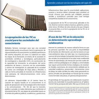Aprender y educar con las tecnologías del siglo XXI
Infraestructura (base para la conectividad), aplicaciones,
usuarios y servicios deben converger para constituir un
círculo virtuoso que permita que múltiples procesos
sociales y económicos coincidan para crear ventajas
competitivas basadas en el conocimiento.
La apropiación de las TIC es transversal, aplicable en los
más diversos sectores (salud, empresas, gobierno, justicia,
entre otros). El énfasis de este artículo y los que integran
el presente libro, es el de la apropiación de las TIC en el
ámbito educativo.

La apropiación de las TIC es
crucial para las sociedades del
conocimiento

El uso de las TIC en la educación
es determinante: aprendizaje
colaborativo

Múltiples factores convergen para que una sociedad
determinada pueda encaminarse hacia la generación de
riqueza basada en el conocimiento. La calidad y pertinencia
del sistema educativo, así como su cobertura en todas
las etapas de la formación; el interés de la sociedad en
actividades científicas y tecnológicas, particularmente
de investigación y desarrollo (I+D) y la construcción de
la capacidad de innovación; la articulación del sector
productivo de bienes y servicios con las universidades
y centros de investigación; la capacidad de la sociedad
de contar con estrategias de largo plazo y llevarlas a
cabo en forma articulada; la inversión en infraestructura
(vial, portuaria, de telecomunicaciones), entre varios
determinantes.

Internet ha cambiado de manera radical la forma en que
las personas aprenden. Por una parte, la disponibilidad
de las fuentes de información, por otra la manera en que
intercambiamos datos de todo tipo. Los impresionantes
avances de la tecnología (incluyendo internet móvil, las redes sociales, la computación en la nube) están moldeando
formas de aprendizaje y de interacción que han vuelto obsoletos sistemas pedagógicos en colegios y universidades
que siguen promoviendo formas analógicas de enseñanza: lineales, autoritarias, de conocimiento validado por la
autoridad académica, presenciales1. Herramientas como
los blogs, las redes sociales, los wikis, están generando espacios virtuales de aprendizaje no formal que las instituciones formales educativas, en general, desaprovechan.

Un elemento imprescindible en el camino hacia la
creación de riqueza basada en el conocimiento es el
grado de apropiación de las tecnologías de la información
y las comunicaciones - TIC. De ahí que la inversión,
pública y privada, en todos elementos que conforman el
ecosistema de las TIC, sea objeto de primordial interés en
el ámbito de políticas públicas, académicas y productivas.

El aprendizaje de hoy apunta a la colaboración, la participación y la creatividad. Si se puede expresar así, al “aplanamiento” de las jerarquías del saber. Más que el interés en el
Internet móvil, computación en la nube y las redes sociales marcaron grandes
diferencias respecto al acceso tradicional de parte del usuario a Internet en
los 90 y parte de la primera década del siglo XXI: de consumidor pasivo de
información se está hoy en el escenario de la participación activa en los
procesos de generación de información.
1

13

 