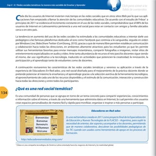 Cap 4 - 4.1 Redes sociales temáticas: la manera más sociable de Enseñar y Aprender

Click para volver a la
Tabla de contenidos

C

ada día los usuarios de Internet invierten más tiempo en las redes sociales que en otros sitios Web por lo que sus aplicaciones han empezado a llamar la atención de las comunidades educativas. De acuerdo con el estudio de Fnbox1 a
principios de 2011 se evidencia el incremento constante en el uso de las redes sociales, comprobándose que el 88% de los
usuarios de Internet en Latinoamérica pertenecía a una red social para estar en contacto con amigos y familia ubicados
cerca o en otro país.
La tendencia en aumento del uso de las redes sociales ha estimulado a las comunidades educativas a intentar darle uso
pedagógico a las famosas plataformas dedicadas al ocio como Facebook que continúa a la vanguardia, seguida en orden
por Windows Live, SlidesShare Twitter (ComStoreg, 2010), gracias a que de manera libre permiten establecer comunicación
y colaboración hacia todas las direcciones, en ambientes altamente atractivos para los estudiantes ya que les permite
utilizar sus herramientas favoritas para enviar mensajes instantáneos, compartir fotografías e imágenes, visitar sitios de
entretenimiento especializados en audio y video. Ante tanta abundancia de recursos el reto para los docentes sigue siendo
el mismo, dar uso significativo a la tecnología, traducido en actividades que potencien la creatividad, la innovación, la
participación y el aprendizaje tanto de estudiantes como de docentes.
A continuación revisaremos las características de las redes sociales temáticas y veremos su aplicación a través de la
experiencia de Educadores En-Red-ados, una red social diseñada para el mejoramiento de la práctica docente donde se
pretende potenciar al máximo la enseñanza y el aprendizaje gracias a la selección asertiva de la herramienta tecnológica,
el aprovechamiento de cada uno de los recursos disponibles y el estímulo de la comunicación, interacción y construcción
hacia todas las direcciones y entre todos los participantes.

134

¿Qué es una red social temática?
Es una comunidad de personas que se agrupa en torno de un tema concreto para compartir experiencias, conocimientos
e información sobre el mismo, a través de una herramienta que administra datos en Internet, la cual permite a los usuarios
crear espacios personalizados de manera fácil y rápida para movilizar, organizar e inspirar a más personas a participar.
Educadores en-Red-ados
Es una red temática creada en 2011 como proyecto final de la Especialización
de Educación y Nuevas Tecnologías de la FLACSO – Argentina, para suplir la
necesidad de orientar, dar soporte y acompañar a los docentes, permitiendo
que de manera colaborativa, descubran las posibilidades pedagógicas de
las TIC cuando son usadas como herramientas de apoyo en los procesos de
formación.
http://educadoresenredados.ning.com/
1

Fnbox es una compañía tecnológica de América Latina orientada hacia los negocios de Internet y la creatividad global.

 