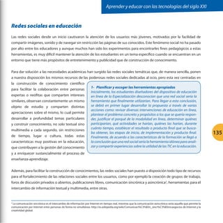Aprender y educar con las tecnologías del siglo XXI

Redes sociales en educación
Las redes sociales desde un inicio cautivaron la atención de los usuarios más jóvenes, motivados por la facilidad de
compartir imágenes, sonido y de navegar sin restricción las páginas de sus conocidos. Este fenómeno social no ha pasado
por alto entre los educadores y aunque muchos han sido los experimentos para encontrarles fines pedagógicos a estas
herramientas, es muy difícil mantener la atención de los estudiantes en un tema específico cuando se encuentran en un
entorno que tiene más propósitos de entretenimiento y publicidad que de construcción de conocimiento.
Para dar solución a las necesidades académicas han surgido las redes sociales temáticas que, de manera sencilla, ponen
a nuestra disposición los mismos recursos de las poderosas redes sociales dedicadas al ocio, pero esta vez centradas en
la construcción de conocimiento científico
para facilitar la colaboración entre personas
expertas o neófitas que comparten intereses
similares, observan constantemente un mismo
objeto de estudio y comparten distintas
apreciaciones sobre el mismo, lo cual permite
desarrollar a profundidad temas particulares
y construir conocimiento, no solo textual sino
multimedia a cada segundo, sin restricciones
de tiempo, lugar o cultura, todas estas
características muy positivas en la educación,
que contribuyen a la gestión del conocimiento

1-	 Planificar y escoger las herramientas apropiadas
Inicialmente, los estudiantes diseñadores del dispositivo de educación
en línea de la Especialización desconocían que una red social sería la
herramienta que finalmente utilizarían. Para llegar a esta conclusión,
se debió en primer lugar desarrollar la propuesta a través de varias
acciones como: revisar diversas intervenciones de educación en línea,
plantear el problema concreto y propósitos a los que se quería responder, justificar el porqué de la modalidad en línea, determinar quiénes
participarían, qué actividades se harían, quiénes las harían, durante
cuánto tiempo, establecer el resultado o producto final que se buscaba obtener, las etapas de inicio, de implementación y producto final.
Finalmente, de acuerdo a las características de la formación se llegó a
la conclusión que una red social sería la herramienta idónea para analizar y compartir experiencias sobre la utilidad de las TIC en la educación.

y a enriquecer sustancialmente el proceso de
enseñanza-aprendizaje.
Además, para facilitar la construcción de conocimientos, las redes sociales han puesto a disposición todo tipo de recursos
para el fortalecimiento de las relaciones sociales entre los usuarios, como por ejemplo la creación de grupos de trabajo,
foros de discusión privados o abiertos, publicaciones libres, comunicación sincrónica y asincrónica2, herramientas para el
intercambio de información textual y multimedia, entre otras.

La comunicación sincrónica es el intercambio de información por Internet en tiempo real, mientras que la comunicación asincrónica sería aquella que permite la
comunicación por Internet entre personas de forma no simultánea. http://es.wikipedia.org/wiki/Comunicaci%C3%B3n_sincr%C3%B3nicaegocios de Internet y la
creatividad global.
2

135

 