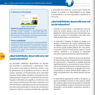 Cap 4 - 4.1 Redes sociales temáticas: la manera más sociable de Enseñar y Aprender

2- Seleccionar la herramienta

http://www.ning.com/
Plataforma donde funciona la red
Después de definir la propuesta y la investigación sobre
las redes sociales existentes, se determinó utilizar la
plataforma Ning que permite construir una red social en
pocos minutos. El sitio alquila sus espacios para la puesta
en marcha de una red social a bajo costo.
Precio y posibilidades
La versión alquilada de prueba tuvo un costo promedio de
20 dólares al año la cual permite la interacción de hasta
150 usuarios. Debe tenerse en cuenta que las versiones
económicas tienen algunas restricciones ya que solo las
versiones con mayor costo permiten la participación
ilimitada de usuarios.

136

¿Qué habilidades desarrolla una red
social educativa?
Las principales habilidades desarrolladas son aquellas
que estimulan la comunicación y participación activa
de los actores hacia todas las direcciones, gracias a que
las herramientas de la plataforma permiten la suma de
visiones, opiniones y el fortalecimiento de la comunidad
educativa, dando validez y fortaleza a la popular frase “dos
cabezas piensan más que una”. También permiten el uso de
lenguajes multimedia que resignifican, transforman y dan
vida a nuevos conocimientos. Otro factor importante es el
del estímulo de la creatividad ya que los recursos permiten
que cada usuario personalice su manera de comunicarse y
expresarse. Además se destacan las libertades espaciales

Click para volver a la
Tabla de contenidos

y temporales que tienen los usuarios para manejar los
tiempos de acuerdo a su disponibilidad, lo que obliga
a los estudiantes a ser más responsable y mejores de su
formación.

¿Qué habilidades desarrolla una red
social educativa?
•	

Estimula la comunicación y participación activa de
todos los actores, gracias a que los recursos de la
plataforma sobre la que funciona la red permiten que
todos los usuarios se comuniquen entre ellos hacia
todas las direcciones y sin restricciones.

•	

Se desarrolla y fortalece el trabajo en equipo y se
produce conocimiento de manera colaborativa pues
se habilitan espacios para que los usuarios trabajen
de manera grupal, puedan publicar, leer a los demás
y comentar recursos a través de las cuales se suman
visiones, opiniones y se fortalece la comunidad
educativa superando las brechas espaciotemporales.

•	

Se aprenden nuevas y efectivas maneras de gestionar
el conocimiento ya que al aprovechar las herramientas
de comunicación e interacción, es posible potenciar
significativamente la construcción de nueva información y conocimiento de manera conjunta, para que todos se expresen, produzcan y se apropien del nuevo
conocimiento en menor tiempo, dando validez y fortaleza a la popular frase: “dos cabezas piensan más que
una”.

•	

Se desarrolla la capacidad de análisis y de opinión, ya
que las actividades comunes en estos espacios exigen
leer, analizar y opinar temas que pueden ser expuestos
en textos científicos, ensayos o comentarios de autores
destacados o de los propios compañeros, docentes o
directivos.

 