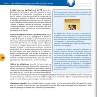 Cap 4 - 4.1 Redes sociales temáticas: la manera más sociable de Enseñar y Aprender

Se debe hacer uso significativo de las TIC, poniendo a
disposición herramientas y nuevos formatos como apoyo
al desarrollo de experiencias innovadoras y creativas
que, de manera progresiva, permitan la construcción del
conocimiento, potencien el diálogo y la retroalimentación
de todos los integrantes en todas direcciones; la libertad de
explorar, decidir, proponer y asumir retos; el trabajo individual
y grupal; la revisión, reflexión y evaluación constante de
los avances realizados por todos; la experimentación de la
incertidumbre, duda y emoción que le darán entusiasmo y
motivarán la participación.

138

Plantear un modelo de comunicación e interacción. Según
Holmberg (1981), con la alta participación e interacción
se logra la empatía, el diálogo y el contacto humano, la
tolerancia, se rompe la individualidad y se crean lazos afectivos
como núcleo del esfuerzo educativo por enseñar a distancia;
así mismo se consigue la participación activa, constante y
oportuna de todos. En los ambientes en línea el modelo de
comunicación es un punto angular para la construcción
de conocimiento que debe centrarse en la reflexión y
diálogo conjunto más que en la entrega de productos, por
lo que debemos promover relaciones sociales abiertas, que
permitan la multidireccionalidad de los mensajes, mediante
la participación activa, constante y oportuna de todos.

Click para volver a la
Tabla de contenidos
d. Asigna un papel protagónico a los miembros de la red
promoviendo la interacción entre ellos y el trabajo grupal
acompañados por un moderador.

Por ejemplo se ha puesto el ejercicio “Lo decimos con
imágenes” donde se promueve la publicación individual
de imágenes sobre experiencias educativas para que
luego sean revisadas, reinterpretadas y complementadas
con actividades TIC por todos los participantes.
http://educadoresenredados.ning.com/profiles/blogs/
lo-decimos-con-imagenes
e. Considera de máxima importancia garantizar el
soporte y respuesta efectiva a inquietudes, intereses y
propuestas que surjan en la dinámica de la red, gracias
a la unión de conocimientos, actividades y gestión del
equipo multidisciplinario que administra y gestiona la
red, para lo cual se estimuló el aprovechamiento de todas
las herramientas de comunicación de la plataforma, a
través de la orientación de indicaciones y actividades
clave para hacer uso de las mismas. http://educadoresen-redados.blogspot.com/2011/03/actividades-de-losparticipantes.html

Explorar las aplicaciones, teniendo en cuenta que una
buena acción es aprovechar el aprendizaje o exploración de
diversas herramientas o plataformas educativas, sabremos
cuáles son o no las apropiadas para nuestra propuesta porque
“para elegir hay que conocer”. Por otra parte, debemos tomar
conciencia al respecto de que muchos de nuestros proyectos pedagógicos no se ajustarán del todo a ciertas herramientas,
por tanto, habrá que ser lo suficientemente flexibles para hacer un rediseño en algunos aspectos de la idea original o
buscar herramientas que se ajusten mejor a nuestra necesidad.
El éxito de un montaje en línea es que los usuarios nunca se pierdan, siempre sepan lo que deben hacer y además puedan
hacer uso de todos los recursos que están disponibles. Por lo cual debe haber una proporción en la propuesta de los
aspectos pedagógicos, comunicativos y técnicos de la herramienta.

 