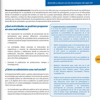 Aprender y educar con las tecnologías del siglo XXI
Mecanismos de retroalimentación. Uno de los recursos más útiles para que una propuesta de formación sea significativa
para el aprendizaje de un estudiante es la retroalimentación entre todos los participantes, ya que es en el intercambio
donde el estudiante se apropia del sentido y la razón de su propio aprendizaje, reflexiona sobre su trabajo y el de los
demás, replantea y madura las ideas progresivamente, propone y realiza ajustes. Siempre se deberá proponer acciones
creativas que motiven el feed-back, el acompañamiento y aportes de los demás participantes, especialmente durante el
desarrollo de las actividades, que permitan el mejoramiento de las propuestas.

¿Qué actividades se podrían proponer
en una red temática?
•	

•	

•	

Son importantes las actividades de presentación de los
participantes para generar afiliaciones comunitarias
basadas en el perfil y las actividades de los compañeros de
cada red, a través de“juegos”de presentación, conocimiento
e integración.
Las actividades deben estimular el intercambio de
experiencias y creación de información/contenido de
manera colectiva y colaborativa donde se promueve la
publicación, discusión, elaboración de proyectos, etc.,
aprovechando la utilidad de la red social como herramienta
para estos fines pedagógicos.
Estimular la publicación de producciones, trabajos e
investigaciones.

4- Implementación y sostenibilidad
A la hora de realizar la propuesta de formación los
estudiantes debieron considerar ciertos factores para
garantizar la sostenibilidad del dispositivo de la red
social, los cuales se recomienda sean tomados en cuenta:
•	 Analizar si el tema central de la red es de suficiente
interés para mantener un número creciente o, al
menos, constante de usuarios que le den permanencia.
•	

Definir lineamientos para el funcionamiento de la
red: sostenibilidad financiera y social: ¿De dónde
se obtendrán recursos económicos para mantener
la red? ¿Cómo se estimulará la participación,
permanencia y aumento de los usuarios?

•	

Definir la arquitectura de la red, o sea, establecer en
qué sitio iría cada contenido y cómo se llamaría cada
pestaña o apartado del sitio.

•	

Redactar información para cada sitio de la red
fijándose en la propuesta de las redes exploradas. Por
ejemplo los ítems “Quiénes somos”, “Cómo utilizar
el sitio”, “Nuestros objetivos”, “Actividades”, “Últimas
novedades”, etc.

•	

Dedicar mucha atención al diseño de las actividades
en las que se estimule a cada usuario para que haya
alta interacción entre todos los participantes y
utilización de todos los espacios de la red; publicación
constante de contenidos y de comentarios,
participación en concursos, actividades en línea
y un uso significativo de las TIC; lo que indica que
todo el tiempo haya aprendizajes, producción de
conocimiento y apropiación de las tecnologías.

¿Cómo se administra una red social?
Es fundamental definir quién o quiénes administrarían la red y
las actividades que cada uno realizará. Si el número de usuarios
es manejable podría ser administrada por una sola persona,
pero si el objetivo de la red es académico se podría pensar
en conformar un comité pedagógico integrado por personas
clave como por ejemplo:
•	

Un Coordinador que defina las políticas de la red, gestione
recursos para mantener su funcionamiento y diseñe con el
equipo de trabajo estrategias para el uso eficiente de la red.

139

 