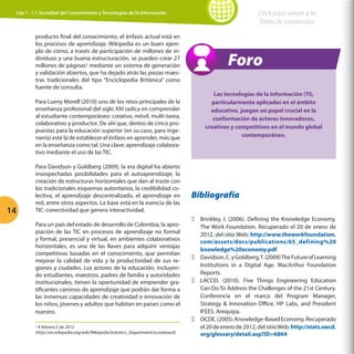Click para volver a la
Tabla de contenidos

Cap 1 - 1.1 Sociedad del Conocimiento y Tecnologías de la Información

producto final del conocimiento, el énfasis actual está en
los procesos de aprendizaje. Wikipedia es un buen ejemplo de cómo, a través de participación de millones de individuos y una buena estructuración, se pueden crear 27
millones de páginas2 mediante un sistema de generación
y validación abiertos, que ha dejado atrás las piezas maestras tradicionales del tipo “Enciclopedia Británica” como
fuente de consulta.
Para Lueny Morell (2010) uno de los retos principales de la
enseñanza profesional del siglo XXI radica en comprender
al estudiante contemporáneo: creativo, móvil, multi-tarea,
colaborativo y productor. De ahí que, dentro de cinco propuestas para la educación superior (en su caso, para ingeniería) esté la de establecer el énfasis en aprender, más que
en la enseñanza como tal. Una clave: aprendizaje colaborativo mediante el uso de las TIC.

14

Para Davidson y Goldberg (2009), la era digital ha abierto
insospechadas posibilidades para el autoaprendizaje, la
creación de estructuras horizontales que dan al traste con
los tradicionales esquemas autoritarios, la credibilidad colectiva, el aprendizaje descentralizado, el aprendizaje en
red, entre otros aspectos. La base está en la esencia de las
TIC: conectividad que genera interactividad.
Para un país del estado de desarrollo de Colombia, la apropiación de las TIC en procesos de aprendizaje no formal
y formal, presencial y virtual, en ambientes colaborativos
horizontales, es una de las llaves para adquirir ventajas
competitivas basadas en el conocimiento, que permitan
mejorar la calidad de vida y la productividad de sus regiones y ciudades. Los actores de la educación, incluyendo estudiantes, maestros, padres de familia y autoridades
institucionales, tienen la oportunidad de emprender gratificantes caminos de aprendizaje que podrán dar forma a
las inmensas capacidades de creatividad e innovación de
los niños, jóvenes y adultos que habitan en países como el
nuestro.
A febrero 5 de 2012
(http://en.wikipedia.org/wiki/Wikipedia:Statistics_Department/scoreboard)
2

Foro
Las tecnologías de la información (TI),
particularmente aplicadas en el ámbito
educativo, juegan un papel crucial en la
conformación de actores innovadores,
creativos y competitivos en el mundo global
contemporáneo.

Bibliografía
ΞΞ Brinkley, I. (2006). Defining the Knowledge Economy.
The Work Foundation. Recuperado el 20 de enero de
2012, del sitio Web: http://www.theworkfoundation.
com/assets/docs/publications/65_defining%20
knowledge%20economy.pdf
ΞΞ Davidson, C. y Goldberg, T. (2009) The Future of Learning
Institutions in a Digital Age. MacArthur Foundation
Reports.
ΞΞ LACCEI. (2010). Five Things Engineering Education
Can Do To Address the Challenges of the 21st Century.
Conferencia en el marco del Program Manager,
Strategy  Innovation Office, HP Labs, and President
IFEES. Arequipa.
ΞΞ OCDE. (2005). Knowledge-Based Economy. Recuperado
el 20 de enero de 2012, del sitio Web: http://stats.oecd.
org/glossary/detail.asp?ID=6864

 