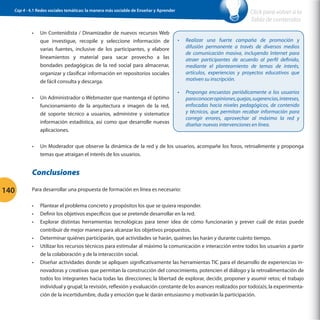 Cap 4 - 4.1 Redes sociales temáticas: la manera más sociable de Enseñar y Aprender

•	

Un Contenidista / Dinamizador de nuevos recursos Web
que investigue, recopile y seleccione información de
varias fuentes, inclusive de los participantes, y elabore
lineamientos y material para sacar provecho a las
bondades pedagógicas de la red social para almacenar,
organizar y clasificar información en repositorios sociales
de fácil consulta y descarga.

Click para volver a la
Tabla de contenidos
•	

Realizar una fuerte campaña de promoción y
difusión permanente a través de diversos medios
de comunicación masiva, incluyendo Internet para
atraer participantes de acuerdo al perfil definido,
mediante el planteamiento de temas de interés,
artículos, experiencias y proyectos educativos que
motiven su inscripción.

•	

Proponga encuestas periódicamente a los usuarios
para conocer opiniones, quejas, sugerencias, intereses,
enfocadas hacia niveles pedagógicos, de contenido
y técnicos, que permitan recabar información para
corregir errores, aprovechar al máximo la red y
diseñar nuevas intervenciones en línea.

•	

Un Administrador o Webmaster que mantenga el óptimo
funcionamiento de la arquitectura e imagen de la red,
dé soporte técnico a usuarios, administre y sistematice
información estadística, así como que desarrolle nuevas
aplicaciones.

•	

Un Moderador que observe la dinámica de la red y de los usuarios, acompañe los foros, retroalimente y proponga
temas que atraigan el interés de los usuarios.

Conclusiones
140

Para desarrollar una propuesta de formación en línea es necesario:
•	
•	
•	
•	
•	
•	

Plantear el problema concreto y propósitos los que se quiera responder.
Definir los objetivos específicos que se pretende desarrollar en la red.
Explorar distintas herramientas tecnológicas para tener idea de cómo funcionarán y prever cuál de éstas puede
contribuir de mejor manera para alcanzar los objetivos propuestos.
Determinar quiénes participarán, qué actividades se harán, quiénes las harán y durante cuánto tiempo.
Utilizar los recursos técnicos para estimular al máximo la comunicación e interacción entre todos los usuarios a partir
de la colaboración y de la interacción social.
Diseñar actividades donde se apliquen significativamente las herramientas TIC para el desarrollo de experiencias innovadoras y creativas que permitan la construcción del conocimiento, potencien el diálogo y la retroalimentación de
todos los integrantes hacia todas las direcciones; la libertad de explorar, decidir, proponer y asumir retos; el trabajo
individual y grupal; la revisión, reflexión y evaluación constante de los avances realizados por todo(a)s; la experimentación de la incertidumbre, duda y emoción que le darán entusiasmo y motivarán la participación.

 