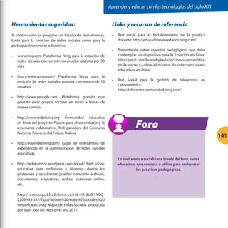 Aprender y educar con las tecnologías del siglo XXI

Herramientas sugeridas:

Links y recursos de referencia

A continuación se propone un listado de herramientas,
tanto para la ceración de redes sociales como para la
participación en redes educativas:

•	

Red social para el fortalecimiento de la práctica
docente: http://educadoresenredados.ning.com/

•	

Presentación sobre aspectos pedagógicos que debe
contemplar un dispositivo para la Ecuación en Línea:
http://prezi.com/buxoefiykwfu/lecciones-aprendidasen-la-carrera-sobre-el-diseno-de-intervencioneseducativas-en-linea/

•	

Red Social para la gestión de telecentros en
Latinoamérica:
http://telecentre-comunidad.ning.com/

•	

www.ning.com Plataforma Ning para la creación de
redes sociales con versión de prueba gratuita por 30
días.

•	

http://www.spruz.com/ Plataforma Spruz para la
creación de redes sociales gratuita con menos de 50
usuarios.

•	

http://www.grouply.com/ Plataforma gratuita que
permite crear grupos sociales en torno a temas de
interés común.

•	

http://www.redpizarra.org Comunidad educativa
en línea del proyecto Pizarra para el aprendizaje y la
enseñanza colaborativo. Red ganadora del Concurso
Nacional Pioneros del Futuro. Bolivia.

•	

Foro
141

http://eduredes.ning.com/ Lugar de intercambio de
experiencias en la administración de redes sociales
educativas.

•	

http://redalumnos.wordpress.com/about/ Red socialeducativa para profesores y alumnos, donde los
profesores y estudiantes pueden compartir archivos,
documentos, asignaturas, realizar exámenes online,
etc.

•	

http://cmapspublic2.ihmc.us/rid=1H2LW1YSQ220BHX5-J37/Tipos%20de%20redes%20sociales%20
simplificado.cmap Mapa de redes sociales producido
por Juan José De Haro en el año 2011.

Lo invitamos a socializar a través del foro, redes
educativas que conozca o utilice para enriquecer
las prácticas pedagógicas.

 