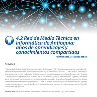 4.2 Red de Media Técnica en
Informática de Antioquia:
años de aprendizajes y
conocimientos compartidos
Por: Francisco José Correa Zabala

Resumen
Presentamos la Red de Media Técnica en Informática de Antioquia - RMTI. Mostramos su estructura organizacional y
administrativa partiendo de los elementos teóricos básicos y de la experiencia adquirida. La RMTI desde el punto de vista
de organizacional es móvil y adaptable; desde sus objetivos posee diversas características que la hacen ágil y dinámica.
La Red se organiza dependiendo de las metas que se sus miembros plantean. Presentamos los objetivos y estrategias
que la definen desde sus comienzos, así como algunas de las actividades desarrolladas hasta el momento. Para finalizar
presentamos algunas experiencias significativas. La RMTI es ejemplo de organización que permite compartir y generar
conocimiento, que apoya a los profesionales de un área en su quehacer y procura un mejor-estar para sus miembros y las
comunidades que impactan.
Palabras clave: Red de conocimientos, media técnica, Tecnologías de la Información y las Comunicaciones.

 