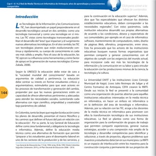 Cap 4 - 4.1 4.2 Red de Media Técnica en Informática de Antioquia: años de aprendizajes y conocimientos
compartidos

Introducción

L

as Tecnologías de la Información y las Comunicaciones
- TIC, han desempeñado un papel preponderante en el
desarrollo tecnológico actual en dos sentidos: como una
tecnología transversal y como una tecnología en sí misma. Las TIC vistas como tecnologías transversales posibilitan el desarrollo del “área” que impactan y el surgimiento
nuevas alternativas tecnológicas. En el otro sentido, las TIC
son tecnologías jóvenes que están evolucionando continua y rápidamente, su cuerpo de conocimiento es cada
vez más sólido y amplio. Para el caso de la educación, las
TIC ejercen su influencia como herramientas y como factor
de apoyo en la generación de nuevas tecnologías (CorreaZabala, 2008).

144

Según la UNESCO la educación debe estar de cara a
la “sociedad mundial del conocimiento” basada en
argumentos de calidad y pertinencia. La educación
debe centrar su interés en formar estudiantes críticos y
argumentativos, estimularlos para que sean actores en
los procesos de transformación y generación del cambio,
propender por que las nuevas generaciones estén en
capacidad de ofrecer alternativas pertinentes y adecuadas
para atender las necesidades sociales, sustentando cada
alternativa con rigor científico, originalidad y creatividad
bajo parámetros de calidad.
En Colombia, tanto las leyes que regulan la educación como
los planes de desarrollo, presentan el marco filosófico y
los caminos que definen el futuro del país en relación con
la educación1. Por su parte, la Ley General de Educación
define como área fundamental y obligatoria la tecnología
e informática. Además, define la educación media
técnica como una alternativa de formación que permite
“preparar a los estudiantes para el desempeño laboral en
uno de los sectores de la producción y de los servicios, y
Ley General de Educación ley 115 de 1994, la ley 30 de 1992, Visión Colombia
Segundo Centenario: 2019, y el Plan Decenal de Educación 2006 – 2016.
1

Click para volver a la
Tabla de contenidos

para la continuación en la educación superior”. Además,
dice que “las especialidades que ofrezcan los distintos
establecimientos educativos, deben corresponder a las
necesidades regionales”. Con estos parámetros, cada
institución educativa desarrolló sus propias alternativas
de acuerdo a las condiciones, deseos y expectativas de
sus comunidades; por ejemplo en el caso de informática:
software, mantenimiento de computadores, redes, diseño
de páginas Web, ofimática, programación, entre otras.
Esto ha provocado que los actores de las instituciones
educativas busquen nuevas formas organizativas que
permitan compartir y generar conocimientos con el
objetivo de cumplir con las exigencias del mundo actual,
para incorporar cada vez más las tecnologías de la
información y la comunicación en su labor y para vincular
la educación con las producciones mismas de la ciencia, la
tecnología y la cultura.
La Universidad EAFIT y las instituciones Liceo Concejo
Municipal de Itagüí, Liceo Julio Restrepo de Salgar y el
Centro Formativo de Antioquia, CEFA crearon la RMTI.
Desde sus inicios la Red se presentó a la comunidad
como una organización de puertas abiertas para aquellas
instituciones educativas interesadas en la media técnica
en informática, en hacer un énfasis en informática o
en la definición del área de tecnología e informática.
Además, por su relación con las TIC, acoge a los docentes
de la media técnica en informática para promover con
ellos la transformación tecnológica de sus instituciones
educativas. La Red se plantea como una forma de
organización para la conformación de grupos de trabajo
que permiten compartir experiencias, generar nuevas
estrategias, acceder a una compresión más amplia de la
tecnología y desarrollar competencias para identificar y
solucionar, a través de proyectos, algunos problemas que
maestros y estudiantes detectan en sus municipios. La RMTI
es un espacio de interlocución entre los maestros para la
construcción conjunta y permanente de sus proyectos de

 