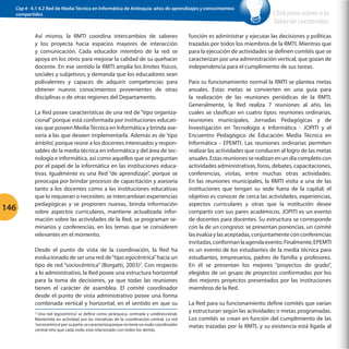 Cap 4 - 4.1 4.2 Red de Media Técnica en Informática de Antioquia: años de aprendizajes y conocimientos
compartidos

Así mismo, la RMTI coordina intercambios de saberes
y los proyecta hacia espacios mayores de interacción
y comunicación. Cada educador miembro de la red se
apoya en los otros para mejorar la calidad de su quehacer
docente. En ese sentido la RMTI amplía los límites físicos,
sociales y subjetivos; y demanda que los educadores sean
polivalentes y capaces de adquirir competencias para
obtener nuevos conocimientos provenientes de otras
disciplinas o de otras regiones del Departamento.

146

La Red posee características de una red de “tipo organizacional” porque está conformada por instituciones educativas que poseen Media Técnica en Informática y brinda asesoría a las que deseen implementarla. Además es de ‘tipo
ámbito’, porque reúne a los docentes interesados y responsables de la media técnica en informática y del área de tecnología e informática, así como aquellos que se preguntan
por el papel de la informática en las instituciones educativas. Igualmente es una Red “de aprendizaje”, porque se
preocupa por brindar procesos de capacitación y asesoría
tanto a los docentes como a las instituciones educativas
que lo requieran o necesiten, se intercambian experiencias
pedagógicas y se proponen nuevas, brinda información
sobre aspectos curriculares, mantiene actualizada información sobre las actividades de la Red, se programan seminarios y conferencias, en los temas que se consideren
relevantes en el momento.
Desde el punto de vista de la coordinación, la Red ha
evolucionado de ser una red de “tipo egocéntrica” hacia un
tipo de red “sociocéntrica” (Borgatti, 2003)2. Con respecto
a lo administrativo, la Red posee una estructura horizontal
para la toma de decisiones, ya que todas las reuniones
tienen el carácter de asamblea. El comité coordinador
desde el punto de vista administrativo posee una forma
combinada vertical y horizontal, en el sentido en que su
Una red ‘egocéntrica’ se define como jerárquica, centrada y unidireccional.
Mantenida en actividad por las iniciativas de la coordinación central. La red
‘sociocéntrica’ por su parte, se caracteriza porque no tiene un nodo coordinador
central sino que cada nodo está relacionado con todos los demás.
2

Click para volver a la
Tabla de contenidos

función es administrar y ejecutar las decisiones y políticas
trazadas por todos los miembros de la RMTI. Mientras que
para la ejecución de actividades se definen comités que se
caracterizan por una administración vertical, que gozan de
independencia para el cumplimiento de sus tareas.
Para su funcionamiento normal la RMTI se plantea metas
anuales. Estas metas se convierten en una guía para
la realización de las reuniones periódicas de la RMTI.
Generalmente, la Red realiza 7 reuniones al año, las
cuales se clasifican en cuatro tipos: reuniones ordinarias,
reuniones municipales, Jornadas Pedagógicas y de
Investigación en Tecnología e Informática - JOPITI y el
Encuentro Pedagógico de Educación Media Técnica en
Informática - EPEMTI. Las reuniones ordinarias permiten
realizar las actividades que conducen al logro de las metas
anuales. Estas reuniones se realizan en un día completo con
actividades administrativas, foros, debates, capacitaciones,
conferencias, visitas, entre muchas otras actividades.
En las reuniones municipales, la RMTI visita a una de las
instituciones que tengan su sede fuera de la capital; el
objetivo es conocer de cerca las actividades, experiencias,
aspectos curriculares y otras que la institución desee
compartir con sus pares académicos. JOPITI es un evento
de docentes para docentes. Su estructura se corresponde
con la de un congreso: se presentan ponencias, un comité
las evalúa y las aceptadas, conjuntamente con conferencias
invitadas, conforman la agenda evento. Finalmente, EPEMTI
es un evento de los estudiantes de la media técnica para
estudiantes, empresarios, padres de familia y profesores.
En él se presentan los mejores “proyectos de grado”,
elegidos de un grupo de proyectos conformados por los
dos mejores proyectos presentados por las instituciones
miembros de la Red.
La Red para su funcionamiento define comités que varían
y estructuran según las actividades o metas programadas.
Los comités se crean en función del cumplimiento de las
metas trazadas por la RMTI, y su existencia está ligada al

 