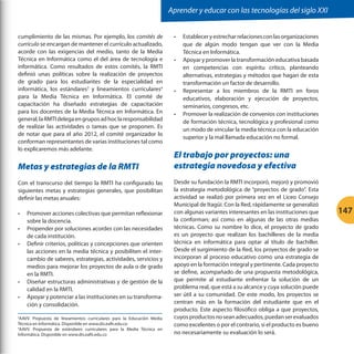 Aprender y educar con las tecnologías del siglo XXI
cumplimiento de las mismas. Por ejemplo, los comités de
currículo se encargan de mantener el currículo actualizado,
acorde con las exigencias del medio, tanto de la Media
Técnica en Informática como el del área de tecnología e
informática. Como resultados de estos comités, la RMTI
definió unas políticas sobre la realización de proyectos
de grado para los estudiantes de la especialidad en
informática, los estándares3 y lineamientos curriculares4
para la Media Técnica en Informática. El comité de
capacitación ha diseñado estrategias de capacitación
para los docentes de la Media Técnica en Informática. En
general, la RMTI delega en grupos ad hoc la responsabilidad
de realizar las actividades o tareas que se proponen. Es
de notar que para el año 2012, el comité organizador lo
conforman representantes de varias instituciones tal como
lo explicaremos más adelante.

Metas y estrategias de la RMTI
Con el transcurso del tiempo la RMTI ha configurado las
siguientes metas y estrategias generales, que posibilitan
definir las metas anuales:
•	
•	
•	

•	
•	

Promover acciones colectivas que permitan reflexionar
sobre la docencia.
Propender por soluciones acordes con las necesidades
de cada institución.
Definir criterios, políticas y concepciones que orienten
las acciones en la media técnica y posibiliten el intercambio de saberes, estrategias, actividades, servicios y
medios para mejorar los proyectos de aula o de grado
en la RMTI.
Diseñar estructuras administrativas y de gestión de la
calidad en la RMTI.
Apoyar y potenciar a las instituciones en su transformación y consolidación.

AAVV. Propuesta de lineamientos curriculares para la Educación Media
Técnica en Informática. Disponible en www.dis.eafit.edu.co
4
AAVV. Propuesta de estándares curriculares para la Media Técnica en
Informática. Disponible en www.dis.eafit.edu.co
3

•	

•	

•	

•	

Establecer y estrechar relaciones con las organizaciones
que de algún modo tengan que ver con la Media
Técnica en Informática.
Apoyar y promover la transformación educativa basada
en competencias con espíritu crítico, planteando
alternativas, estrategias y métodos que hagan de esta
transformación un factor de desarrollo.
Representar a los miembros de la RMTI en foros
educativos, elaboración y ejecución de proyectos,
seminarios, congresos, etc.
Promover la realización de convenios con instituciones
de formación técnica, tecnológica y profesional como
un modo de vincular la media técnica con la educación
superior y la mal llamada educación no formal.

El trabajo por proyectos: una
estrategia novedosa y efectiva
Desde su fundación la RMTI incorporó, mejoró y promovió
la estrategia metodológica de “proyectos de grado”. Esta
actividad se realizó por primera vez en el Liceo Consejo
Municipal de Itagüí. Con la Red, rápidamente se generalizó
con algunas variantes interesantes en las instituciones que
la conforman; así como en algunas de las otras medias
técnicas. Como su nombre lo dice, el proyecto de grado
es un proyecto que realizan los bachilleres de la media
técnica en informática para optar al título de bachiller.
Desde el surgimiento de la Red, los proyectos de grado se
incorporan al proceso educativo como una estrategia de
apoyo en la formación integral y pertinente. Cada proyecto
se define, acompañado de una propuesta metodológica,
que permite al estudiante enfrentar la solución de un
problema real, que está a su alcance y cuya solución puede
ser útil a su comunidad. De este modo, los proyectos se
centran más en la formación del estudiante que en el
producto. Este aspecto filosófico obliga a que proyectos,
cuyos productos no sean adecuados, puedan ser evaluados
como excelentes o por el contrario, si el producto es bueno
no necesariamente su evaluación lo será.

147

 