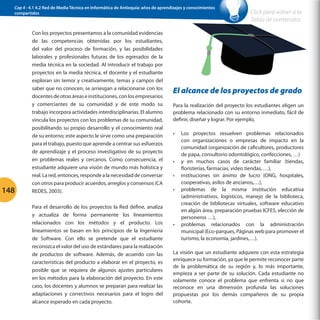 Cap 4 - 4.1 4.2 Red de Media Técnica en Informática de Antioquia: años de aprendizajes y conocimientos
compartidos

148

Con los proyectos presentamos a la comunidad evidencias
de las competencias obtenidas por los estudiantes,
del valor del proceso de formación, y las posibilidades
laborales y profesionales futuras de los egresados de la
media técnica en la sociedad. Al introducir el trabajo por
proyectos en la media técnica, el docente y el estudiante
exploran sin temor y creativamente, temas y campos del
saber que no conocen, se arriesgan a relacionarse con los
docentes de otras áreas e instituciones, con los empresarios
y comerciantes de su comunidad y de este modo su
trabajo incorpora actividades interdisciplinarias. El alumno
vincula los proyectos con los problemas de su comunidad,
posibilitando su propio desarrollo y el conocimiento real
de su entorno; este aspecto le sirve como una preparación
para el trabajo, puesto que aprende a centrar sus esfuerzos
de aprendizaje y el proceso investigativo de su proyecto
en problemas reales y cercanos. Como consecuencia, el
estudiante adquiere una visión de mundo más holística y
real. La red, entonces, responde a la necesidad de conversar
con otros para producir acuerdos, arreglos y consensos (CA
REDES, 2003).
Para el desarrollo de los proyectos la Red define, analiza
y actualiza de forma permanente los lineamientos
relacionados con los métodos y el producto. Los
lineamientos se basan en los principios de la Ingeniería
de Software. Con ello se pretende que el estudiante
reconozca el valor del uso de estándares para la realización
de productos de software. Además, de acuerdo con las
características del producto a elaborar en el proyecto, es
posible que se requiera de algunos ajustes particulares
en los métodos para la elaboración del proyecto. En este
caso, los docentes y alumnos se preparan para realizar las
adaptaciones y correctivos necesarios para el logro del
alcance esperado en cada proyecto.

Click para volver a la
Tabla de contenidos

El alcance de los proyectos de grado
Para la realización del proyecto los estudiantes eligen un
problema relacionado con su entorno inmediato, fácil de
definir, diseñar y lograr. Por ejemplo,
•	

•	
•	
•	

•	

Los proyectos resuelven problemas relacionados
con organizaciones o empresas de impacto en la
comunidad (organización de caficultores, productores
de papa, consultorio odontológico, confecciones, …)
y en muchos casos de carácter familiar (tiendas,
floristerías, farmacias, video tiendas, …),
instituciones sin ánimo de lucro (ONG, hospitales,
cooperativas, asilos de ancianos,…),
problemas de la misma institución educativa
(administrativos, logísticos, manejo de la biblioteca,
creación de bibliotecas virtuales, software educativo
en algún área, preparación pruebas ICFES, elección de
personeros …),
problemas relacionados con la administración
municipal (Eco-parques, Páginas web para promover el
turismo, la economía, jardines,…).

La visión que un estudiante adquiere con esta estrategia
enriquece su formación, ya que le permite reconocer parte
de la problemática de su región y, lo más importante,
empieza a ser parte de su solución. Cada estudiante no
solamente conoce el problema que enfrenta si no que
reconoce en una dimensión profunda las soluciones
propuestas por los demás compañeros de su propia
cohorte.

 