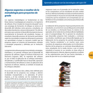 Aprender y educar con las tecnologías del siglo XXI

Algunos aspectos a resaltar de la
metodología para proyectos de
grado
Los aspectos metodológicos se fundamentan en dos
líneas básicas: la pedagogía por proyectos y la ingeniería
de software. Al ser mirados los “proyectos de grado” como
una estrategia de formación, el enfoque se centra en el
desarrollo del individuo como persona y estudiante, sin
descuidar el productos o alcance del proyecto5. Por ello, los
principios que sustentan el desarrollo de proyectos buscan
esencialmente la formación del estudiante. Aunque, el
estudiante desarrolla procesos de formación particulares
según las necesidades y exigencias del proyecto y presenta
sus aprendizajes al grupo, es necesario resaltar que los
proyectos siguen un conjunto de lineamientos, métodos
y estrategias propuestas y definidas por la institución
educativa.
La ingeniería de software proporciona métodos, estrategias,
estándares y, en general, enfoques para el desarrollo de
proyectos de software. Según el Institute of Electrical and
Electronics Engineers, IEEE, “la ingeniería del software
es, por un lado, la aplicación de un enfoque sistemático,
disciplinado y cuantificable hacia el desarrollo, operación
y mantenimiento del software; es decir, la aplicación de la
ingeniería al software. Además, es también el estudio de
los enfoques utilizados”.
El uso de una estructura clara, sólida y bien definida para
el desarrollo de los proyectos nos condujo a obtener
resultados insospechados y no planeados. El primer
impacto, y el más evidente, son los resultados de las
pruebas ICFES de los estudiantes de la media técnica que
El nombre de “proyectos de grado” se utilizó en los primeros años de la Red.
En algunas instituciones, este proyecto se denominó “proyecto integrador”,
“proyecto articulador”. Los nombres en algunos conducen a resaltar una
concepción específica del proyecto en la institución expresada en términos
del impacto, la metodología o el producto.
5

mejoraron tanto en el promedio de la institución como
en los comparativos con los estudiantes de otras medias
técnicas. Además, las familias se involucran de forma directa
y comprometida en el proceso de desarrollo del proyecto;
a tal punto, que los estudiantes son acompañados por sus
familiares en las actividades comunitarias para el desarrollo
de los proyectos.
La realización de los proyectos impacta positivamente a los
estudiantes, se convierte en una semilla para la continuidad
de sus estudios y su formación futura. Es notorio en los
egresados de la media técnica el desarrollo de habilidades
para el autoaprendizaje. Por lo general, los estudiantes
que desarrollan proyectos bien evaluados y continúan
sus estudios, manifiestan que el desarrollo logrado por la
elaboración de los proyectos les permite desempeñarse
como “buenos estudiantes” y en muchos casos como
monitores de asignaturas relacionadas con la informática.
Muchos de los proyectos se continúan desarrollando por
otros estudiantes de la media técnica o por el mismo
estudiante al avanzar en sus estudios en áreas afines al
objeto del proyecto. Además, algunos proyectos se utilizan
en las organizaciones para las que fueron diseñados, a
pesar de que este no es su objetivo principal.

149

 