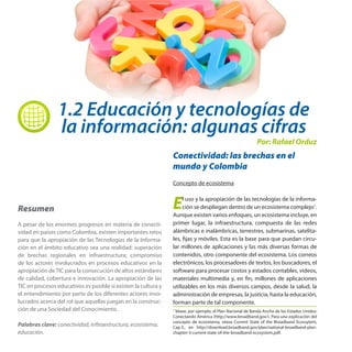 1.2 Educación y tecnologías de
la información: algunas cifras

Por: Rafael Orduz

Conectividad: las brechas en el
mundo y Colombia
Concepto de ecosistema

Resumen

E

A pesar de los enormes progresos en materia de conectividad en países como Colombia, existen importantes retos
para que la apropiación de las Tecnologías de la Información en el ámbito educativo sea una realidad: superación
de brechas regionales en infraestructura; compromiso
de los actores involucrados en procesos educativos en la
apropiación de TIC para la consecución de altos estándares
de calidad, cobertura e innovación. La apropiación de las
TIC en procesos educativos es posible si existen la cultura y
el entendimiento por parte de los diferentes actores involucrados acerca del rol que aquellas juegan en la construcción de una Sociedad del Conocimiento.

1

Palabras clave: conectividad, inftraestructura, ecosistema,
educación.

l uso y la apropiación de las tecnologías de la información se despliegan dentro de un ecosistema complejo1.
Aunque existen varios enfoques, un ecosistema incluye, en
primer lugar, la infraestructura, compuesta de las redes
alámbricas e inalámbricas, terrestres, submarinas, satelitales, fijas y móviles. Esta es la base para que puedan circular millones de aplicaciones y las más diversas formas de
contenidos, otro componente del ecosistema. Los correos
electrónicos, los procesadores de textos, los buscadores, el
software para procesar costos y estados contables, videos,
materiales multimedia y, en fin, millones de aplicaciones
utilizables en los más diversos campos, desde la salud, la
administración de empresas, la justicia, hasta la educación,
forman parte de tal componente.

Véase, por ejemplo, el Plan Nacional de Banda Ancha de los Estados Unidos:
Conectando América (http://www.broadband.gov/). Para una explicación del
concepto de ecosistema, véase Current State of the Broadband Ecossytem,
Cap.3., en http://download.broadband.gov/plan/national-broadband-planchapter-3-current-state-of-the-broadband-ecosystem.pdf.

 