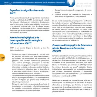 Cap 4 - 4.1 4.2 Red de Media Técnica en Informática de Antioquia: años de aprendizajes y conocimientos
compartidos

Experiencias significativas en la
RMTI
Vamos a presentar algunas de las experiencias significativas
inscritas en la historia de la RMTI. Como se puede notar, la
Red establece relaciones con instituciones de educación
superior, secretarías de educación, alcaldías, empresarios
y, en general, organizaciones que de alguna manera
se relacionan con la media técnica. También organiza
actividades que reúnen a personas que no necesariamente
son miembros de la RMTI.

Jornadas Pedagógicas y de
Investigación en Tecnología e
Informática - JOPITI
JOPITI es un evento dirigido a docentes y tiene los
siguientes objetivos:
•	

150

•	

•	

Presentar un espacio para compartir y discutir entre
los docentes de instituciones educativas(formales y
no formales), las universidades, los empresarios y el
gobierno para socializar experiencias, propuestas,
usos, avances estrategias, aplicaciones e impactos
entorno a la pedagogía e investigación en tecnología e
informática, centradas en los procesos de articulación
entre instituciones educativas para el desarrollo de
la educación media técnica, técnica, tecnológica y
profesional relacionadas con la informática.
Difundir experiencias significativas e innovadoras en el
área de tecnología e informática y en la media técnica,
así como el impacto que generan en el ámbito social,
educativo y empresarial.
Compartir experiencias, propuestas pedagógicas y de
investigación en tecnología e informática, destacando
los modelos, metodologías, didácticas, estrategias,
recursos y procesos de gestión utilizados.

•	
•	

Click para volver a la
Tabla de contenidos

Compartir experiencias en la incorporación de competencias.
Propiciar espacios de colaboración, integración e
intercambio de experiencias y conocimientos.

En este evento los docentes, investigadores y conferencistas invitados comparten sus hallazgos, presentan a consideración del auditorio las dificultades y aciertos en su quehacer, replican sus experiencias, escuchan a sus similares,
etc. Hemos realizado cuatro versiones, dos de las cuales
se realizaron como un evento satélite de TECNOCOM, con
convocatoria a nivel nacional. Las jornadas permiten que
algunos docentes presenten sus trabajos en desarrollo y
de este modo, puedan mejorarlos para luego presentarlos
en otros eventos o para su publicación.

Encuentro Pedagógico de Educación
Media Técnica en Informática
EPEMTI
La Red ha realizado anualmente, en el mes de noviembre,
desde el año 2001 a EPEMTI. En el 2012 llegaremos a la
versión doce. Este encuentro es un espacio para que los
bachilleres de las instituciones educativas con media
técnica en informática que participan en la RMTI, presenten
los mejores “proyectos de grado” realizados durante
todo el año y sean evaluados por un jurado compuesto
por docentes, estudiantes, egresados y empresarios
relacionados tanto con la Universidad EAFIT como con las
instituciones miembros de la RMTI.
EPEMTI es un espacio de integración que a la vez se
constituye en una fuente para el desarrollo de nuevas
alternativas y estrategias, que fomenta el espíritu de
perseverancia, desarrollo, profesionalismo y empeño, y en
el que se estimula a los estudiantes para que fortalezcan su
proyecto de vida.

 