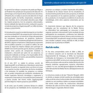 Aprender y educar con las tecnologías del siglo XXI
En general, los trabajos o proyectos de grado que llegan a
ser finalistas han pasado por tres procesos de selección. En
primer lugar, en la mayoría de las instituciones educativas,
al final de año, se realiza un proceso de selección en el que
participan padres de familia, empresarios, estudiantes y
otros miembros de la comunidad educativa para elegir
los mejores proyectos. Con los proyectos seleccionados,
hemos realizado dos tipos de eventos: evaluación a puerta
cerrada de proyectos y GigaCampusMT: un millón de ideas,
amigos y conocimiento.
En la evaluación a puerta cerrada de proyectos se inscriben
en la Universidad EAFIT, dos proyectos por institución para
que sean evaluados en un evento en el que solo participan
los estudiantes expositores de proyectos, profesores
tutores de proyectos, estudiantes de Ingeniería de Sistemas
de EAFIT y algunos empresarios. Cada proyecto se presenta
ante el público asistente y un jurado lo califica. De este
evento se eligen los mejores trabajos para participar en
EPEMTI. Este evento permite que los alumnos y profesores
puedan tener puntos de comparación mediante la
evaluación y discusión por pares de sus proyectos. La
evaluación realizada se entrega a los responsables de los
proyectos, al finalizar el evento, para posibilitar el proceso
de refuerzo y realimentación.
En el año 2011 se realizó la primera versión de
GigaCampusMT, en el Politécnico Colombiano Jaime Isaza
Cadavid. El evento se organizó como una feria en la que
los proyectos inscritos se presentan de forma simultánea
a los asistentes. En paralelo, los proyectos se evalúan
por un jurado compuesto por profesores, estudiantes de
niveles superiores (técnicos, tecnólogos o ingenieros) y
empresarios. Este evento es una evolución de la evaluación
a puerta cerrada. Del mismo modo, GigaCampusMT
permite elegir los mejores proyectos para EPEMTI.
Es de notar, que el público asistente destaca la calidad
de los proyectos, las habilidades de los estudiantes para

presentar sus trabajos y resolver inquietudes del público,
la claridad de los deseos futuros de los estudiantes, el
reconocimiento positivo de los otros proyectos, la claridad
de los expositores en los aspectos positivos y negativos
de su producto, en el proyecto se evidencia el uso de una
metodología, entre otros aspectos comentados por los
asistentes.
Es importante destacar que algunos de los proyectos
realizados por los estudiantes de la Media Técnica
en Informática han participado en concursos a nivel
regional, nacional e internacional. Como resultado de esta
participación los estudiantes y profesores han obtenido
premios consistentes en becas, dinero y otros incentivos. La
Universidad EAFIT anualmente otorga una beca completa
para estudiar cualquier carrera ofrecida en ella, al mejor
proyecto que se presenta en EPEMTI.

Red de redes
En los años comprendidos entre el 2004 y 2006, en
un esfuerzo conjunto con la Secretaría de Educación
Departamental de Antioquia, el SENA, los municipios
certificados de Antioquia y la Universidad EAFIT con la
experiencia de la RMTI, se estructuró una organización que
define una red para cada una de las medias técnicas de más
impacto (industria, agropecuaria, comercio, informática
y salud). A su vez, una Red general aglutina las diferentes
redes llamada Red de Media Técnica del Departamento de
Antioquia.
La estructura creada es de tipo “Telaraña” (Borgatti, 2003)
en donde un equipo central coordina las actividades para
cada una de las ramas institucionales (las otras redes), cada
subred a su vez coordina y realiza sus propias actividades.
Del mismo modo actúan las instituciones educativas
miembros de cada una de las redes, las redes municipales
(Red de Itagüí) o regionales (Red de Urabá).

151

 