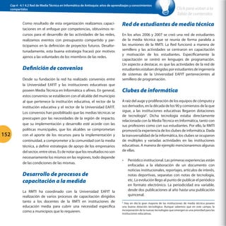 Cap 4 - 4.1 4.2 Red de Media Técnica en Informática de Antioquia: años de aprendizajes y conocimientos
compartidos

Como resultado de esta organización realizamos capacitaciones en el enfoque por competencias, obtuvimos recursos para el desarrollo de las actividades de las redes,
realizamos eventos con presupuesto compartido y participamos en la definición de proyectos futuros. Desafortunadamente, esta buena estrategia fracasó por motivos
ajenos a las voluntades de los miembros de las redes.

Definición de convenios

152

Desde su fundación la red ha realizado convenios entre
la Universidad EAFIT y las instituciones educativas que
poseen Media Técnica en Informática o afines. En general,
estos convenios se establecen con el alcalde del municipio
al que pertenece la institución educativa, el rector de la
institución educativa y el rector de la Universidad EAFIT.
Los convenios han posibilitado que las medias técnicas se
preocupen por las necesidades de la región de impacto,
que su implementación y desarrollo esté acorde con las
políticas municipales, que los alcaldes se comprometan
con el aporte de los recursos para la implementación y
continuidad, a comprometer a la comunidad con la media
técnica, a definir estrategias de apoyo de los empresarios
del sector, entre otras. Es de notar que los resultados no son
necesariamente los mismos en las regiones, todo depende
de las condiciones de las mismas.

Red de estudiantes de media técnica
En los años 2006 y 2007 se creó una red de estudiantes
de la media técnica que se reunía de forma paralela a
las reuniones de la RMTI. La Red funcionó a manera de
semillero y las actividades se centraron en capacitación
y motivación de los estudiantes. Específicamente la
capacitación se centró en lenguajes de programación.
Un aspecto a destacar, es que las actividades de la red de
estudiantes estaban dirigidas por estudiantes de ingeniería
de sistemas de la Universidad EAFIT pertenecientes al
semillero de programación.

Clubes de informática
A raíz del auge y proliferación de los equipos de cómputo y
sus derivados, en la década de los 90 y comienzos de la que
sigue, a las instituciones educativas llegaron dotaciones
de tecnología6. Dicha tecnología estaba directamente
relacionada con la Media Técnica en Informática, tanto con
sus profesores como con sus estudiantes. Por ello, la RMTI
promovió la experiencia de los clubes de informática. Dada
la transversalidad de la informática, los clubes se ocuparon
de múltiples y variadas actividades en las instituciones
educativas. A manera de ejemplo mencionaremos algunas
de ellas.
•	

Desarrollo de procesos de
capacitación a la medida
La RMTI ha coordinado con la Universidad EAFIT la
realización de varios procesos de capacitación dirigidos
tanto a los docentes de la RMTI en instituciones de
educación media para cubrir una necesidad específica
como a municipios que lo requieren.

Click para volver a la
Tabla de contenidos

Periódico institucional. Las primeras experiencias están
enfocadas a la elaboración de un documento con
noticias institucionales, reportajes, artículos de interés,
notas deportivas, separatas con notas de tecnología,
etc. La evolución llego al punto de publicar el periódico
en formato electrónico. La periodicidad era variable,
desde dos publicaciones al año hasta una publicación
quincenal.

Hoy en día la gran mayoría de las instituciones de media técnica poseen
una buena dotación tecnológica. Aunque sabemos que en este campo, la
incorporación de la nuevas tecnologías que emergen es una prioridad para las
instituciones educativas.
6

 