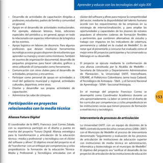 Aprender y educar con las tecnologías del siglo XXI
•	

•	

•	

•	
•	

•	

Desarrollo de actividades de capacitación dirigidas a
profesores, estudiantes, padres de familia y comunidad
en general.
Apoyo en el desarrollo de actividades institucionales.
Por ejemplo, elaboran letreros, listas, ediciones
especiales del periódico y, en general, apoyo en todo
lo relacionado con aspectos informáticos de la logística
de los eventos.
Apoyo logístico en labores de docencia. Para algunos
profesores que desean involucrar herramientas
tecnológicas estos grupos disponen de estudiantes que
aprenden su manejo y sirven como monitores. También
en asuntos de organización documental, desarrollo de
pequeños programas para hacer cálculos, gráficos y
otros utilizando el computador como herramienta.
Comunicación con otros clubes para el desarrollo de
actividades, proyectos y encuentros.
Participar como personal de apoyo en actividades a
nivel del gobierno municipal y regional, actividades
culturales, deportivas, entre otras.
Diseñar y desarrollar sus propias actividades de
capacitación.
Administrar las salas de cómputo.

clúster del software y afines para mejorar la competitividad
del sector, mediante la disponibilidad del talento humano
acorde con los requerimientos de las empresas en su
estrategia de internacionalización, y, para ampliar las
oportunidades y capacidades de los jóvenes de estratos
populares al ofrecerles cadenas de formación flexibles
y pertinentes que combinen alternativas de estudio y
trabajo con impactos en los indicadores de cobertura,
permanencia y calidad en la ciudad de Medellín”. Es de
notar que al presentarlo a concurso fue evaluado como el
mejor entre 80 proyectos participantes y ha conservado su
liderazgo en su desarrollo.
El proyecto se ejecuta mediante la conformación de
una alianza constituida por la Alcaldía de Medellín –
Secretaria de Educación y Departamento Administrativo
de Planeación-, la Universidad EAFIT, Intersoftware,
CREAME, el Politécnico Colombiano Jaime Isaza Cadavid,
el Tecnológico de Antioquia - TdeA - y el Servicio Nacional
de Aprendizaje - SENA - Seccional Antioquia.

Participación en proyectos
relacionados con la media técnica

En el montaje del proyecto Francisco Correa se
desempeñó como Coordinador Académico durante un
año aproximadamente. La labor se centró en el diseño de
los currículos por competencias y ciclos propedéuticos en
las instituciones socias que tienen procesos de formación
a nivel técnico y tecnológico.

Alianza Futuro Digital

Interventoría de procesos de articulación

El coordinador de la RMTI, Francisco José Correa Zabala,
con su experiencia participó en el diseño y puesta en
marcha del proyecto “Futuro Digital: Alianza estratégica
para la transformación y articulación de la educación
técnica –media y profesional- y tecnológica con el clúster
del software y afines”. El objetivo inicial del proyecto es el
de “transformar -con un enfoque por competencias y ciclos
propedéuticos- la formación de la educación TécnicaMedia y Profesional- y Tecnológica articuladas con el

La Universidad EAFIT, con un equipo de docentes de la
RMTI, contrató durante dos años consecutivos (2006 - 2007)
con el Municipio de Medellín el proceso de interventoría
denominado “Seguimiento y evaluación de los procesos
de articulación de instituciones de educación superior
con instituciones de media técnica en administración,
informática y biotecnología en el municipio de Medellín”.
El objetivo del proyecto era “verificar el desarrollo de los
proyectos de articulación de las instituciones de educación

•	

153

 