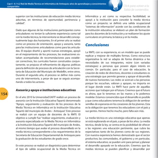 Cap 4 - 4.1 4.2 Red de Media Técnica en Informática de Antioquia: años de aprendizajes y conocimientos
compartidos

superior con las instituciones de educación media técnica
adscritas, en términos de oportunidad, pertinencia y
calidad”.
Dado que algunas de las instituciones participantes como
articuladores no tenían la suficiente experiencia como tal
con la media técnica, la interventoría se desarrolló conceptualmente bajo dos horizontes. En el primer año se realizó
como un proceso de orientación, apoyo y asesoría, tanto
para las instituciones articuladoras como para las articuladas. El equipo diseñó y aportó nuevas estrategias, apoyó
en el mejoramiento de los procesos, las evaluaciones estaban acompañadas de recomendaciones para establecer correctivos, los currículos fueron construidos conjuntamente, se propuso el refinamiento de algunas políticas
para la definición de procesos de articulación con la Secretaría de Educación del Municipio de Medellín, entre otros.
Durante el segundo año, el proceso se define más como
uno de interventoría, a pesar de que se seguía acompañando a todos los actores.

154

Asesoría y apoyo a instituciones educativas
En el año 2010 la Universidad EAFIT realizó un proceso de
asesoría con la Institución Educativa Tapartó denominado
“Apoyo, seguimiento y evaluación de los procesos de la
Media Técnica en Informática en la Institución Educativa
Tapartó del municipio de Andes - Antioquia”. Este proceso
se realizó con un equipo de docentes de la RMTI. El
objetivo a cumplir fue “realizar seguimiento, evaluación y
asesoría especializada en la Media Técnica en Informática
a la Institución Educativa Tapartó del municipio de Andes,
al mismo tiempo que avalar el proceso desarrollado en la
media técnica correspondiente a los requerimientos de la
Secretaría de Educación Departamental de Antioquia para
la graduación de los estudiantes de grado once.
En este proceso se realizó un diagnóstico para determinar
el tipo de salida ocupacional de la Media Técnica en

Click para volver a la
Tabla de contenidos

Informática y así como su respectiva factibilidad; se
apoyó a la institución para concebir la media técnica
como un proyecto; se definió una salida ocupacional
“sistemas de información” acorde con las condiciones de
la institución educativa; se elaboró un plan de formación
para los docentes de la institución y se realizaron los ajuste
curriculares en primaria, la básica y en la media.

Conclusiones
La RMTI, con su experiencia, es un modelo que se puede
replicar y mejorar de múltiples formas. Como estructura
organizativa la red se adapta de forma dinámica a las
necesidades de sus integrantes, reúne (con variadas
estrategias) a personas que poseen algún interés en
común. En particular, para el caso de educación, la
creación de redes de directivos, docentes o estudiantes es
una estrategia que permite generar y apoyar el desarrollo
de nuevos horizontes. Las redes se acercan a las personas
porque las escuchan, valoran y apoyan, no importa en
el lugar donde están. La RMTI hace parte de aquellas
acciones que trabajan por el futuro. Creemos que el futuro
es ahora, que lo tenemos en las manos y lo podemos
modelar. Estamos convencidos que el desarrollo es posible
y que como educadores tenemos la obligación de sembrar
semillas de esperanza en los corazones de los jóvenes. Esta
es la obligación que tenemos los educadores con el país y
sus gentes. Hemos hecho mucho, pero falta aún más.
La media técnica es una estrategia educativa que apenas
se está explorando en el país, a pesar de los años. La media
técnica, desde la ley, se centra en la posibilidad de ofrecer
a las regiones una educación pertinente, que cubra las
expectativas tanto de los jóvenes como de sus regiones.
Con nuestra experiencia hemos demostrado que el sector
productivo, las comunidades, el gobierno y en particular,
el sistema educativo, se pueden unir para pensar y planear
el desarrollo apoyado en la educación. Creemos que las
medias técnicas se pueden planificar y desarrollar por

 