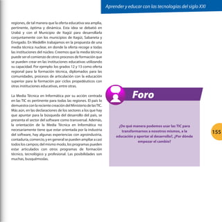 Aprender y educar con las tecnologías del siglo XXI
regiones, de tal manera que la oferta educativa sea amplia,
pertinente, óptima y dinámica. Esta idea se debatió en
Urabá y con el Municipio de Itagüí para desarrollarla
conjuntamente con los municipios de Itagüi, Sabaneta y
Envigado. En Medellín trabajamos en la propuesta de una
media técnica nuclear, en donde la oferta recoge a todas
las instituciones del núcleo. Creemos que la media técnica
puede ser el comienzo de otros procesos de formación que
se pueden crear en las instituciones educativas utilizando
su capacidad. Por ejemplo: los grados 12 y 13 como oferta
regional para la formación técnica, diplomados para las
comunidades, procesos de articulación con la educación
superior para la formación por ciclos propedéuticos con
otras instituciones educativas, entre otras.
La Media Técnica en Informática por su acción centrada
en las TIC es pertinente para todas las regiones. El país lo
demuestra con la reciente creación del Ministerio de las TIC.
Más aún, en las declaraciones de los sectores a los que hay
que apuntar para la búsqueda del desarrollo del país, se
presenta el sector del software como transversal. Además,
la orientación de la Media Técnica en Informática no
necesariamente tiene que estar orientada por la industria
del software, hay algunas experiencias con agroindustria,
contaduría, comercio, y en general se pueden ampliar a casi
todos los campos; del mismo modo, los programas pueden
estar articulados con otros programas de formación
técnico, tecnológico y profesional. Las posibilidades son
muchas, busquémoslas.

Foro
¿De qué manera podemos usar las TIC para
transformarnos a nosotros mismos, a la
educación y aportar al desarrollo?, ¿Por dónde
empezar el cambio?

155

 