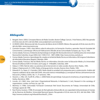 Cap 4 - 4.1 4.2 Red de Media Técnica en Informática de Antioquia: años de aprendizajes y conocimientos
compartidos

Click para volver a la
Tabla de contenidos

Bibliografía

156

ΞΞ Borgatti, Steve. (2003). Conceptos Básicos de Redes Sociales. Boston College. Cancún, 14 de Febrero, 2003. Recuperado
el 20 de enero de 2012, del sitio Web: www.analytictech.com/networks
ΞΞ CA REDES (2003). Memorias del 2do. Encuentro de líderes de la CA REDES. México. Recuperado el 20 de enero de 2012,
del sitio Web:. www.imacmexico.org
ΞΞ Comisión Europea. (1995). Libro blanco sobre la educación y la formación. Enseñar y aprender. Hacia la Sociedad del
Conocimiento. Luxemburgo: Oficina de Publicaciones Oficiales de las Comunidades Europeas. pp. 16 y ss. 1995
ΞΞ Correa-Zabala, Francisco. Ambientes de Aprendizaje en el Siglo XXI. Revista electrónica E-mail Educativo. Ed. Universidad
Nacional de Colombia. Grupo DAEA, Vol: 1 ISSN: 0123 – 4897 (2008). http://www.revistas.unal.edu.co
ΞΞ Correa-Zabala, Francisco. Aprendizajes Re-creados en la Red de Media Técnica en Informática. VII Congreso Colombiano
de Informática Educativa, Bogotá, Colombia. 2004.
ΞΞ Correa-Zabala, Francisco. Red de Media Técnica en Informática: Vinculos entre la Educación Media y la Universidad.
Revista El Eafitense ISSN: 0124-3624, vol:75 págs: 8 - 9 Medellín, Colombia. 2004
ΞΞ Dabas, E. (1995). Red de redes: Las prácticas de la intervención en redes sociales. Buenos Aires: Paidós., 1995.
ΞΞ Dabas, E; Najmanovich, D. (1995). Redes, el lenguaje de los vínculos. Buenos Aires: Paidós, 1995.
ΞΞ Edwards R., V. y Tapia, G. S. Gonzalo (1995). Redes desde la sociedad civil: propuestas para su potenciación. Análisis del
impacto cualitativo de las redes del CEAAL: discusión teórico-metodológica y conceptual. Revista Latinoamericana de
Educación y Política. CEAAL. No. 11. 2º semestre. 1995.
ΞΞ Harasim, L.; Hiltz, S.R.; Turoff, M. y Teles, L. (2000) Redes de aprendizaje. Guía para la enseñanza y el aprendizaje en red.
Gedisa. Barcelona. 2000.
ΞΞ Lincoln, J.R. (1982). Intra- (and inter-) Organizational Networks. In Bacharach, S. (ed.), Research in the sociology of
organizations. London: Jai Press, Inc. pp.1-38.
ΞΞ Martínez, V. (1996). Comunidad. Formación Contextual. Red Social. Documento de Trabajo, Universidad de Chile,
Santiago. agosto de 1996.
ΞΞ Ruiz Pereira, Gustavo. (1998). El concepto de Red aplicado al desarrollo de una capacidad institucional para el manejo
de las Reservas de Biosfera. Universidad Nacional Agraria. Recuperado el 20 de enero de 2012, del sitio Web: 1998.
http://wwww.condesan.org/infoandi/foro/biosf2_3.htm

 