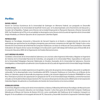 Perfiles
RAFAEL ORDUZ
Doctor en Ciencias Económicas de la Universidad de Gottingen en Alemania Federal, con postgrado en Desarrollo
Económico Agrícola en la Universidad de Kasell del mismo país. Se ha desempeñado como Viceministro de Educación y
Senador de la República. Trabajó como Director de la Unidad Empresarial en Planeación Nacional y Director General del
ICBF. Fue Presidente de la ETB y en la actualidad se desempeña como Decano de la Escuela de Ingeniería de la Universidad
Sergio Arboleda y es Director Ejecutivo de la Corporación Colombia Digital.
PATRICIA DÍAZ
Magister en Tecnología, Innovación y Educación de Harvard. Experta en el diseño e implementación de entornos de
aprendizaje que aprovechan las tecnologías emergentes para promover competencias del siglo XXI. Trabajó 9 años como
Gerente de Conocimiento de la Red Intel de Computer Clubhouses con base en el Museo de Ciencia de Boston. Desarrolló
indicadores de impacto de las nuevas tecnologías en la educación a partir del trabajo del Instituto para el Desarrollo de la
Innovación Educativa (IDIE) de la Organización de Estados Iberoamericanos.
LUCY MEDINA VELANDIA
Candidata a Doctorado de la Universidad de Salamanca con una tesis sobre Ingeniería Informática. Magister en Ingeniería
de Sistemas de la Universidad Nacional de Colombia, con pregrado en la Universidad Piloto. Especialista en Educación
de la Universidad Pedagógica Nacional, Diplomada en Estudios Avanzados de la Universidad de Salamanca. Docente
investigadora, se desempeña actualmente como Vicedecana de la Escuela de Ingeniería de la Universidad Sergio Arboleda.
LAURA AYALA
Diseñadora gráfica con amplia experiencia en la gestión y ejecución de proyectos de tecnología y educación en población
vulnerable. Se ha desempeñado como Coordinadora del INTEL Computer Clubhouse en Costa Rica y en el Museo de los
Niños en Colombia; apoyó el desarrollo de programas sociales y de inclusión digital de la Fundación PANIAMOR en Costa
Rica. Participó en procesos de capacitación en apropiación de TIC en la Universidad Sergio Arboleda y orientó formaciones
virtuales con la Academia Nacional para Gestores TIC. Fue asesora de proyectos de educación y Webmaster en la Corporación
Colombia Digital. Actualmente es Coordinadora de Gestión de Conocimiento en la misma entidad.
OSWALDO OSPINA
Economista, Magister en Educación de la Universidad de La Sabana y Fellowship del Instituto Tecnológico de Massachussets
en proyectos de innovación educativa con tecnología. Durante 5 años hizo parte de la Red Intel Computer Clubhouse
liderada por el Museo de Ciencias de Boston (E.E.U.U), como coordinador del Clubhouse de la Fundación Compartir en
Bogotá. En la actualidad es el encargado del área de TIC, Educación y Desarrollo Social de la Corporación Colombia Digital.

 