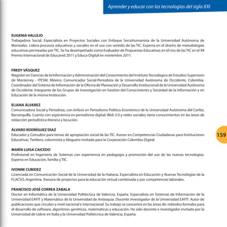 Aprender y educar con las tecnologías del siglo XXI

EUGENIA VALLEJO
Trabajadora Social, Especialista en Proyectos Sociales con Enfoque Sociohumanista de la Universidad Autónoma de
Manizales. Lidera procesos educativos y sociales en el uso con sentido de las TIC. Experta en el diseño de metodologías
educativas permeadas por TIC. Se ha desempeñado como Evaluador de Propuestas Educativas en el Uso de las TIC en el XII
Premio Internacional de Educared 2011 y Educa-Digital en noviembre 2011.

FREDY VÁSQUEZ
Magíster en Ciencias de la Información y Administración del Conocimiento del Instituto Tecnológico de Estudios Superiores
de Monterrey - ITESM, México. Comunicador Social-Periodista de la Universidad Autónoma de Occidente, Colombia.
Coordinador del Sistema de Información de la Oficina de Planeación y Desarrollo Institucional de la Universidad Autónoma
de Occidente. Integrante de los Grupos de Investigación en Gestión del Conocimiento y Sociedad de la Información y en
Educación de la misma Institución.
ELIANA ÁLVAREZ
Comunicadora Social y Periodista, con énfasis en Periodismo Político-Económico de la Universidad Autónoma del Caribe,
Barranquilla. Cuenta con experiencia en periodismo digital, Web 2.0 y redes sociales; tiene conocimientos en las áreas de
redacción periodística-literaria y locución.
ÁLVARO RODRÍGUEZ DIAZ
Educador y Consultor para temas de apropiación social de las TIC. Asesor en Competencias Ciudadanas para Instituciones
Educativas. Twittero, columnista y bloguero invitado para la Corporación Colombia Digital.
MARÍA LUISA CAICEDO
Profesional en Ingeniería de Sistemas con experiencia en pedagogía y promoción del uso de las nuevas tecnologías.
Experta en Educación, familia y TIC.
IVONNE CUBIDEZ
Licenciada en Comunicación Social de la Universidad de la Habana, Especialista en Educación y Nuevas Tecnologías de la
FLACSO, Argentina. Asesora de proyectos para la educación virtual combinada y por competencias laborales.
FRANCISCO JOSÉ CORREA ZABALA
Doctor en Informática de la Universidad Politécnica de Valencia, España. Especialista en Sistemas de Información de la
Universidad EAFIT y Matemático de la Universidad de Antioquia. Docente investigador de la Universidad EAFIT. Autor de
publicaciones que circulan a nivel nacional e internacional. Su trabajo se concentra en las áreas de: métodos formales para
el desarrollo de software, algoritmos genéticos, matemáticas y educación. Ha sido docente e investigador invitado por la
Universidad de Udine en Italia y la Universidad Politécnica de Valencia, España.

159

 