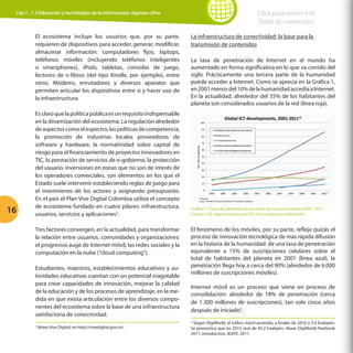 Click para volver a la
Tabla de contenidos

Cap 1 - 1.2 Educación y tecnologías de la información: algunas cifras

El ecosistema incluye los usuarios que, por su parte,
requieren de dispositivos para acceder, generar, modificar,
almacenar información: computadores fijos, laptops,
teléfonos móviles (incluyendo teléfonos inteligentes
o smartphones), iPods, tabletas, consolas de juego,
lectores de e-libros (del tipo Kindle, por ejemplo), entre
otros. Módems, enrutadores y diversos aparatos que
permiten articular los dispositivos entre sí y hacer uso de
la infraestructura.

16

Es claro que la política pública es un requisito indispensable
en la dinamización del ecosistema. La regulación alrededor
de aspectos como el espectro, las políticas de competencia,
la promoción de industrias locales proveedoras de
software y hardware, la normatividad sobre capital de
riesgo para el financiamiento de proyectos innovadores en
TIC, la prestación de servicios de e-gobierno, la protección
del usuario, inversiones en zonas que no son de interés de
los operadores comerciales, son elementos en los que el
Estado suele intervenir estableciendo reglas de juego para
el movimiento de los actores y asignando presupuesto.
En el país el Plan Vive Digital Colombia utiliza el concepto
de ecosistema fundado en cuatro pilares: infraestructura,
usuarios, servicios y aplicaciones2.
Tres factores convergen, en la actualidad, para transformar
la relación entre usuarios, comunidades y organizaciones:
el progresivo auge de Internet móvil, las redes sociales y la
computación en la nube (“cloud computing”).
Estudiantes, maestros, establecimientos educativos y autoridades educativas cuentan con un potencial inagotable
para crear capacidades de innovación, mejorar la calidad
de la educación y de los procesos de aprendizaje, en la medida en que exista articulación entre los diversos componentes del ecosistema sobre la base de una infraestructura
satisfactoria de conectividad.

La infraestructura de conectividad: la base para la
transmisión de contenidos
La tasa de penetración de Internet en el mundo ha
aumentado en forma significativa en lo que va corrido del
siglo. Prácticamente una tercera parte de la humanidad
puede acceder a Internet. Como se aprecia en la Gráfica 1,
en 2001 menos del 10% de la humanidad accedía a Internet.
En la actualidad, alrededor del 35% de los habitantes del
planeta son considerados usuarios de la red (línea roja).

Gráfica 1: Tasas de penetración servicios de comunicaciones 2001- 2011
Fuente: UIT, http://www.itu.int/ITU-D/ict/statistics/index.html

El fenómeno de los móviles, por su parte, refleja quizás el
proceso de innovación tecnológica de más rápida difusión
en la historia de la humanidad: de una tasa de penetración
equivalente a 15% de suscripciones celulares sobre el
total de habitantes del planeta en 2001 (línea azul), la
penetración llega hoy a cerca del 90% (alrededor de 6.000
millones de suscripciones móviles).
Internet móvil es un proceso que viene en proceso de
consolidación: alrededor de 18% de penetración (cerca
de 1.300 millones de suscripciones), tan solo cinco años
después de iniciado3.
Según DigiWorld, el tráfico móvil ascendía, a finales de 2010 a 3.9 Exabytes.
Se pronostica que en 2015 será de 45.2 Exabytes. Véase DigiWorld Yearbook
2011, Introduction, IDATE, 2011.
3

2

Véase Vive Digital, en http://vivedigital.gov.co/.

 