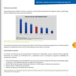 Aprender y educar con las tecnologías del siglo XXI
Brechas de conectividad
A pesar del aumento notable en el acceso a Internet, existen brechas importantes entre regiones, países y, desde luego,
entre los habitantes de cada uno de estos. (Gráfica 2).

Gráfica 2: Brechas de conectividad por continente / regiones, 2011 (tasas de penetración Internet)
Fuente: UIT, en http://www.itu.int/ITU-D/ict/statistics/index.html

El contraste entre Europa (74.4% de penetración) y África (12.8%) marca una brecha que puede tener un inmenso impacto
negativo en la calidad de vida de muchos de los habitantes de este último continente.
Conectividad en Colombia
Los avances en infraestructura de conectividad en Colombia son indiscutibles, aunque subsisten brechas regionales
importantes. De acuerdo con el Ministerio TIC4, a septiembre de 2011 convergían las siguientes modalidades de
suscripciones a Internet:
ΞΞ Internet “fijo” de banda ancha (entendida B.A. como accesos que permiten bajada de información a velocidades iguales
o superiores a 1.024 kilobytes/segundo): 2.9 millones de suscripciones
ΞΞ Internet “fijo” de banda angosta (velocidades inferiores a 1.024 kb/seg.): 0.4 millones de suscripciones
ΞΞ Internet móvil: 2.7 millones de suscripciones
ΞΞ Total de suscripciones: 6.0 millones de suscripciones
Boletín Trimestral de las TIC / Conectividad / Cifras tercer trimestre 2011, MinTIC Colombia 2012, en http://www.mintic.gov.co/images/documentos/cifras_del_
sector/boletin-3t-2011-actualizado.pdf
4

17

 