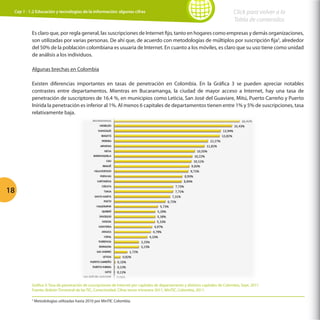 Cap 1 - 1.2 Educación y tecnologías de la información: algunas cifras

Click para volver a la
Tabla de contenidos

Es claro que, por regla general, las suscripciones de Internet fijo, tanto en hogares como empresas y demás organizaciones,
son utilizadas por varias personas. De ahí que, de acuerdo con metodologías de múltiplos por suscripción fija5, alrededor
del 50% de la población colombiana es usuaria de Internet. En cuanto a los móviles, es claro que su uso tiene como unidad
de análisis a los individuos.
Algunas brechas en Colombia
Existen diferencias importantes en tasas de penetración en Colombia. En la Gráfica 3 se pueden apreciar notables
contrastes entre departamentos. Mientras en Bucaramanga, la ciudad de mayor acceso a Internet, hay una tasa de
penetración de suscriptores de 16.4 %, en municipios como Leticia, San José del Guaviare, Mitú, Puerto Carreño y Puerto
Inírida la penetración es inferior al 1%. Al menos 6 capitales de departamentos tienen entre 1% y 5% de suscripciones, tasa
relativamente baja.

18

Gráfica 3: Tasa de penetración de suscripciones de Internet por capitales de departamento y distritos capitales de Colombia, Sept. 2011
Fuente: Boletín Trimestral de las TIC, Conectividad, Cifras tercer trimestre 2011, MinTIC, Colombia, 2011.
5

Metodologías utilizadas hasta 2010 por MinTIC Colombia.

 