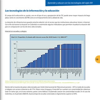 Aprender y educar con las tecnologías del siglo XXI

Las tecnologías de la información y la educación
El campo de la educación es, quizás, uno en el que el uso y apropiación de las TIC puede tener mayor impacto de largo
plazo, tanto en crecimiento del PIB como en el mejoramiento de la calidad de vida.
La dotación de infraestructura guarda estrecha relación con el acceso que las instituciones educativas tienen a Internet.
Con el fin de ilustrar la situación en Colombia se examinarán algunos indicadores que permitan visualizar la situación del
país en comparación con las de otros seleccionados.
Internet en escuelas y colegios

19

Gráfica 4: Proporción de escuelas con acceso a internetInternet (2008-09, países seleccionados)
Fuente: UIT, Monitoring the WSIS Targets, 2010, p39 pdf., en http://www.itu.int/ITU-D/ict/publications/wtdr_10/material/WTDR2010_e_v1.pdf

Dentro de la muestra de países seleccionados por Unión Internacional de Telecomunicaciones - UIT, la media de escuelas
y colegios con acceso a Internet es de 77%. Países como Uruguay y Corea del Sur cuentan con conectividad de cobertura
total. En tanto que, en el otro extremo, países como Bolivia o Guatemala carecen de conectividad escolar. En el caso de
Colombia, en el período 2008-09, el porcentaje de escuelas conectadas es ligeramente superior al 30%.

 