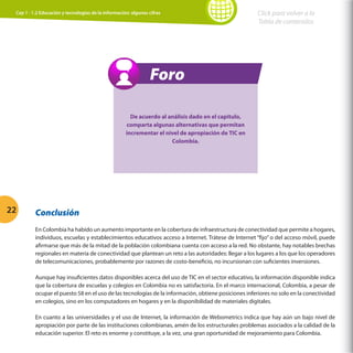 Cap 1 - 1.2 Educación y tecnologías de la información: algunas cifras

Click para volver a la
Tabla de contenidos

Foro
De acuerdo al análisis dado en el capitulo,
comparta algunas alternativas que permitan
incrementar el nivel de apropiación de TIC en
Colombia.

22

Conclusión
En Colombia ha habido un aumento importante en la cobertura de infraestructura de conectividad que permite a hogares,
individuos, escuelas y establecimientos educativos acceso a Internet. Trátese de Internet “fijo” o del acceso móvil, puede
afirmarse que más de la mitad de la población colombiana cuenta con acceso a la red. No obstante, hay notables brechas
regionales en materia de conectividad que plantean un reto a las autoridades: llegar a los lugares a los que los operadores
de telecomunicaciones, probablemente por razones de costo-beneficio, no incursionan con suficientes inversiones.
Aunque hay insuficientes datos disponibles acerca del uso de TIC en el sector educativo, la información disponible indica
que la cobertura de escuelas y colegios en Colombia no es satisfactoria. En el marco internacional, Colombia, a pesar de
ocupar el puesto 58 en el uso de las tecnologías de la información, obtiene posiciones inferiores no solo en la conectividad
en colegios, sino en los computadores en hogares y en la disponibilidad de materiales digitales.
En cuanto a las universidades y el uso de Internet, la información de Webometrics indica que hay aún un bajo nivel de
apropiación por parte de las instituciones colombianas, amén de los estructurales problemas asociados a la calidad de la
educación superior. El reto es enorme y constituye, a la vez, una gran oportunidad de mejoramiento para Colombia.

 