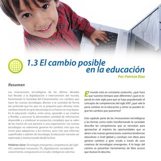 1.3 El cambio posible

en la educación

Por: Patricia Díaz

Resumen
Las innovaciones tecnológicas de las últimas décadas
han llevado a la digitalización e interconexión del mundo,
fomentando la Sociedad del Conocimiento. Los cambios que
traen las nuevas tecnologías afectan a la sociedad de forma
tan profunda que los que no se preparen para afrontar estos
cambios estarán en gran desventaja en un futuro no muy lejano.
En la educación implica, entre otros, aprender a ser creativo
y flexible, a procesar la abrumadora cantidad de información
disponible y a colaborar en proyectos complejos que se salen
de las manos de una persona o una organización. Las nuevas
tecnologías no solamente generan los cambios sino que nos
sirven para adaptarnos a los mismos, pero más que reformas
superficiales o adición de tecnología, la educación necesita ser
repensada y reestructurada desde la base.
Palabras clave: Tecnologías emergentes, competencias del siglo
XXI, creatividad, innovación, TIC, digitalización, sociedad del
conocimiento, computación en la nube, inteligencia colectiva

E

l mundo está en constante evolución, ¿qué hace
que nuestros tiempos sean diferentes? ¿qué es especial en este siglo para que se haya popularizado el
concepto de competencias del siglo XXI? ¿qué vale la
pena cambiar en la educación y cómo se pueden lograr los cambios que queremos?
Este capítulo parte de las innovaciones tecnológicas
y las formas como están transformando la sociedad,
describe las competencias que se necesitan para
aprovechar al máximo las oportunidades que se
abren a las nuevas generaciones, examina tendencias
educativas a nivel global y concluye con ideas para
generar cambios a gran escala a través de usos
creativos de tecnologías emergentes. A lo largo del
camino se presentan herramientas de libre acceso
que ilustran lo descrito.

 